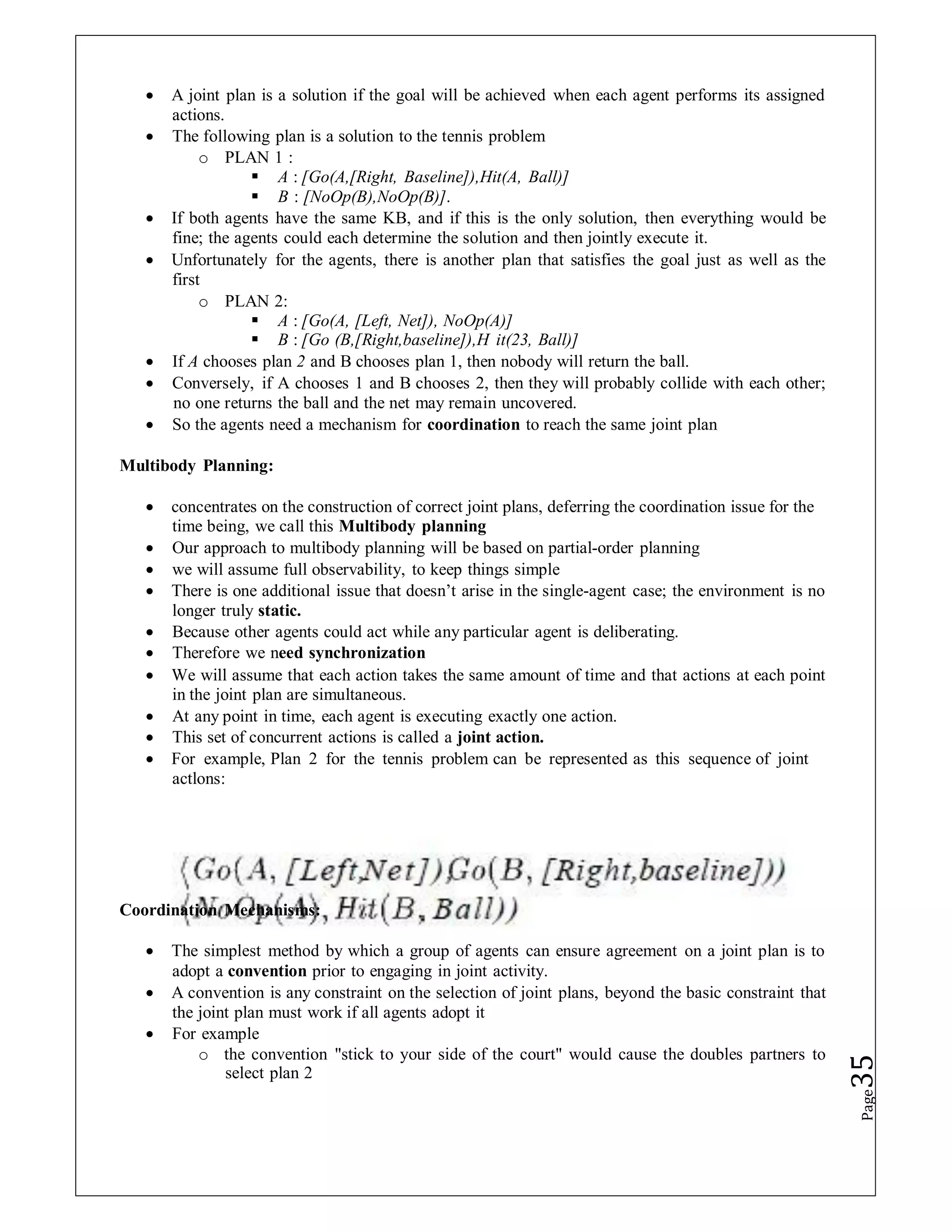  A joint plan is a solution if the goal will be achieved when each agent performs its assigned
actions.
 The following plan is a solution to the tennis problem
o PLAN 1 :
 A : [Go(A,[Right, Baseline]),Hit(A, Ball)]
 B : [NoOp(B),NoOp(B)].
 If both agents have the same KB, and if this is the only solution, then everything would be
fine; the agents could each determine the solution and then jointly execute it.
 Unfortunately for the agents, there is another plan that satisfies the goal just as well as the
first
o PLAN 2:
 A : [Go(A, [Left, Net]), NoOp(A)]
 B : [Go (B,[Right,baseline]),H it(23, Ball)]
 If A chooses plan 2 and B chooses plan 1, then nobody will return the ball.
 Conversely, if A chooses 1 and B chooses 2, then they will probably collide with each other;
no one returns the ball and the net may remain uncovered.
 So the agents need a mechanism for coordination to reach the same joint plan
Multibody Planning:
 concentrates on the construction of correct joint plans, deferring the coordination issue for the
time being, we call this Multibody planning
 Our approach to multibody planning will be based on partial-order planning
 we will assume full observability, to keep things simple
 There is one additional issue that doesn’t arise in the single-agent case; the environment is no
longer truly static.
 Because other agents could act while any particular agent is deliberating.
 Therefore we need synchronization
 We will assume that each action takes the same amount of time and that actions at each point
in the joint plan are simultaneous.
 At any point in time, each agent is executing exactly one action.
 This set of concurrent actions is called a joint action.
 For example, Plan 2 for the tennis problem can be represented as this sequence of joint
actlons:
Coordination Mechanisms:
 The simplest method by which a group of agents can ensure agreement on a joint plan is to
adopt a convention prior to engaging in joint activity.
 A convention is any constraint on the selection of joint plans, beyond the basic constraint that
the joint plan must work if all agents adopt it
 For example
o the convention "stick to your side of the court" would cause the doubles partners to
select plan 2
Page
35
 