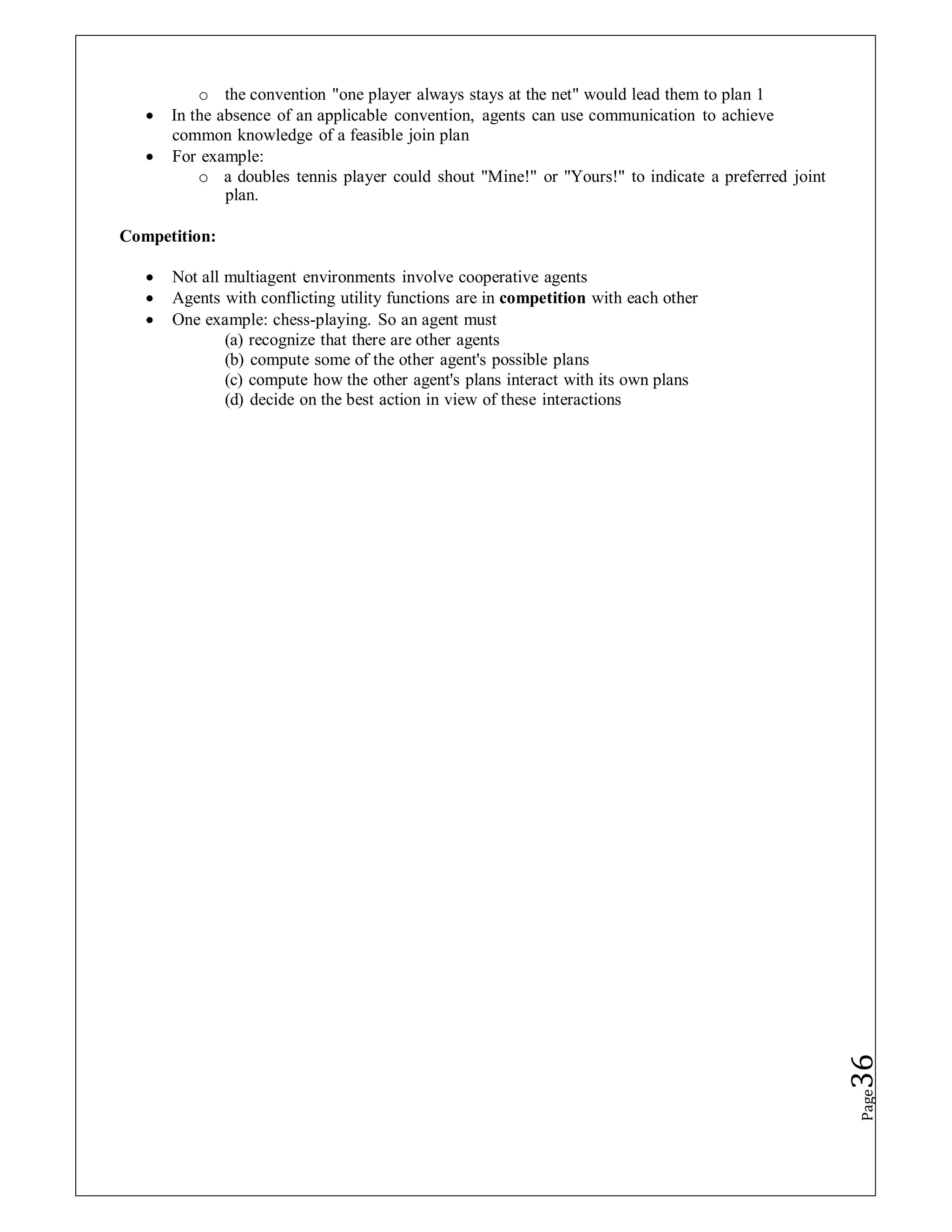 o the convention "one player always stays at the net" would lead them to plan 1
 In the absence of an applicable convention, agents can use communication to achieve
common knowledge of a feasible join plan
 For example:
o a doubles tennis player could shout "Mine!" or "Yours!" to indicate a preferred joint
plan.
Competition:
 Not all multiagent environments involve cooperative agents
 Agents with conflicting utility functions are in competition with each other
 One example: chess-playing. So an agent must
(a) recognize that there are other agents
(b) compute some of the other agent's possible plans
(c) compute how the other agent's plans interact with its own plans
(d) decide on the best action in view of these interactions
Page
36
 