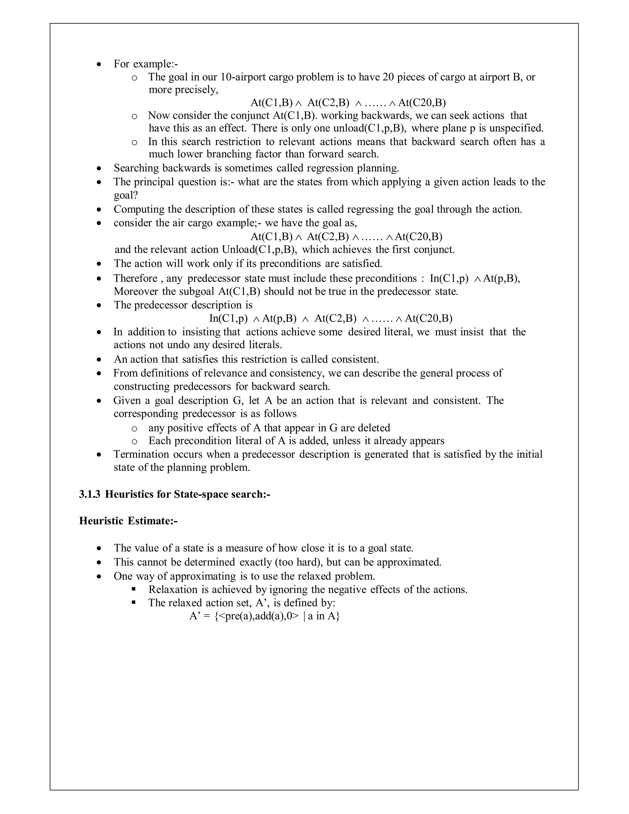 For example:-
o The goal in our 10-airport cargo problem is to have 20 pieces of cargo at airport B, or
more precisely,
At(C1,B)  At(C2,B)  ……  At(C20,B)
o Now consider the conjunct At(C1,B). working backwards, we can seek actions that
have this as an effect. There is only one unload(C1,p,B), where plane p is unspecified.
o In this search restriction to relevant actions means that backward search often has a
much lower branching factor than forward search.
 Searching backwards is sometimes called regression planning.
 The principal question is:- what are the states from which applying a given action leads to the
goal?
 Computing the description of these states is called regressing the goal through the action.
 consider the air cargo example;- we have the goal as,
At(C1,B)  At(C2,B) …… At(C20,B)
and the relevant action Unload(C1,p,B), which achieves the first conjunct.
 The action will work only if its preconditions are satisfied.
 Therefore , any predecessor state must include these preconditions : In(C1,p) At(p,B),
Moreover the subgoal At(C1,B) should not be true in the predecessor state.
 The predecessor description is
In(C1,p)  At(p,B)  At(C2,B)  ……  At(C20,B)
 In addition to insisting that actions achieve some desired literal, we must insist that the
actions not undo any desired literals.
 An action that satisfies this restriction is called consistent.
 From definitions of relevance and consistency, we can describe the general process of
constructing predecessors for backward search.
 Given a goal description G, let A be an action that is relevant and consistent. The
corresponding predecessor is as follows
o any positive effects of A that appear in G are deleted
o Each precondition literal of A is added, unless it already appears
 Termination occurs when a predecessor description is generated that is satisfied by the initial
state of the planning problem.
3.1.3 Heuristics for State-space search:-
Heuristic Estimate:-
 The value of a state is a measure of how close it is to a goal state.
 This cannot be determined exactly (too hard), but can be approximated.
 One way of approximating is to use the relaxed problem.
 Relaxation is achieved by ignoring the negative effects of the actions.
 The relaxed action set, A’, is defined by:
A’ = {<pre(a),add(a),0> | a in A}
 