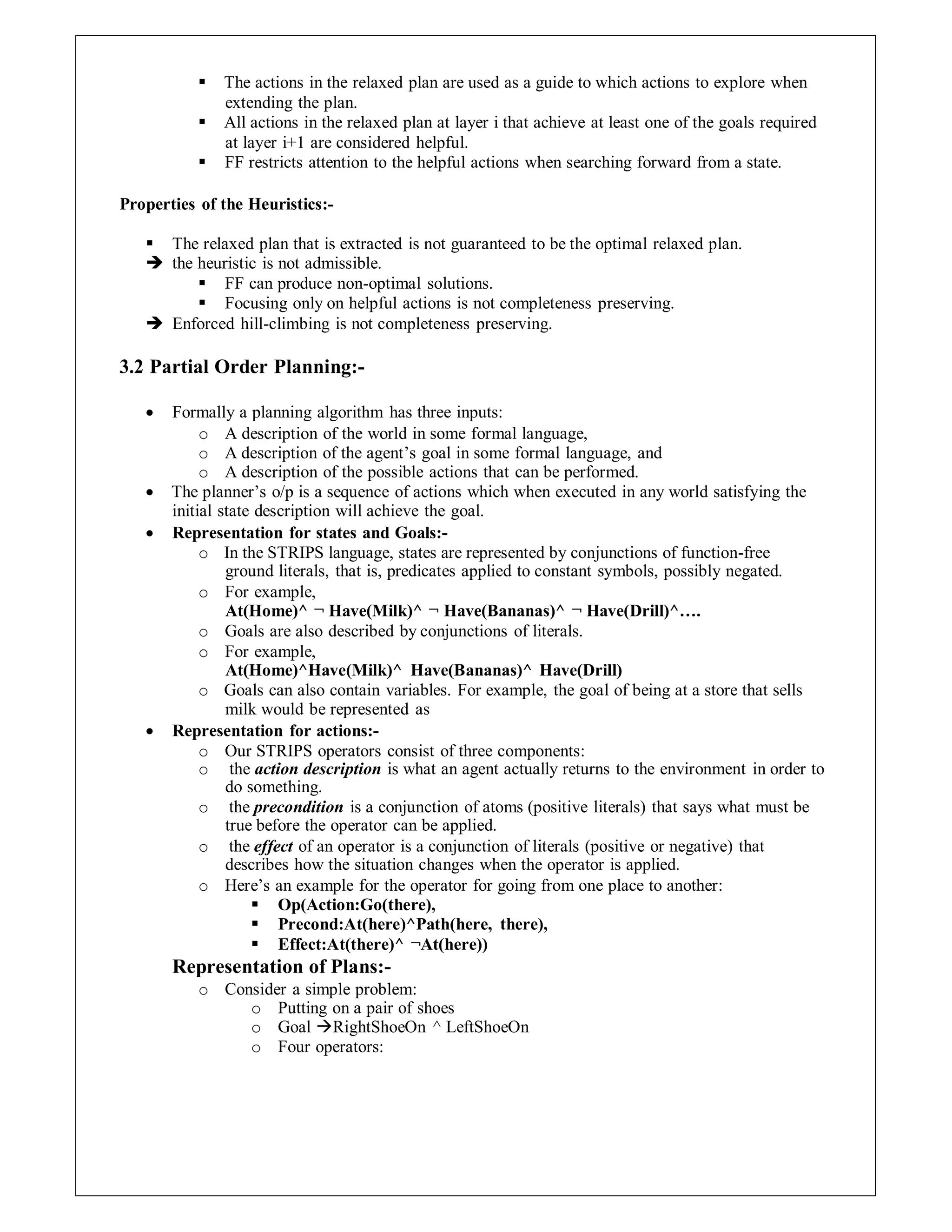  The actions in the relaxed plan are used as a guide to which actions to explore when
extending the plan.
 All actions in the relaxed plan at layer i that achieve at least one of the goals required
at layer i+1 are considered helpful.
 FF restricts attention to the helpful actions when searching forward from a state.
Properties of the Heuristics:-
 The relaxed plan that is extracted is not guaranteed to be the optimal relaxed plan.
 the heuristic is not admissible.
 FF can produce non-optimal solutions.
 Focusing only on helpful actions is not completeness preserving.
 Enforced hill-climbing is not completeness preserving.
3.2 Partial Order Planning:-
 Formally a planning algorithm has three inputs:
o A description of the world in some formal language,
o A description of the agent’s goal in some formal language, and
o A description of the possible actions that can be performed.
 The planner’s o/p is a sequence of actions which when executed in any world satisfying the
initial state description will achieve the goal.
 Representation for states and Goals:-
o In the STRIPS language, states are represented by conjunctions of function-free
ground literals, that is, predicates applied to constant symbols, possibly negated.
o For example,
At(Home)^ ¬ Have(Milk)^ ¬ Have(Bananas)^ ¬ Have(Drill)^….
o Goals are also described by conjunctions of literals.
o For example,
At(Home)^Have(Milk)^ Have(Bananas)^ Have(Drill)
o Goals can also contain variables. For example, the goal of being at a store that sells
milk would be represented as
 Representation for actions:-
o Our STRIPS operators consist of three components:
o the action description is what an agent actually returns to the environment in order to
do something.
o the precondition is a conjunction of atoms (positive literals) that says what must be
true before the operator can be applied.
o the effect of an operator is a conjunction of literals (positive or negative) that
describes how the situation changes when the operator is applied.
o Here’s an example for the operator for going from one place to another:
 Op(Action:Go(there),
 Precond:At(here)^Path(here, there),
 Effect:At(there)^ ¬At(here))
Representation of Plans:-
o Consider a simple problem:
o Putting on a pair of shoes
o Goal RightShoeOn ^ LeftShoeOn
o Four operators:
 