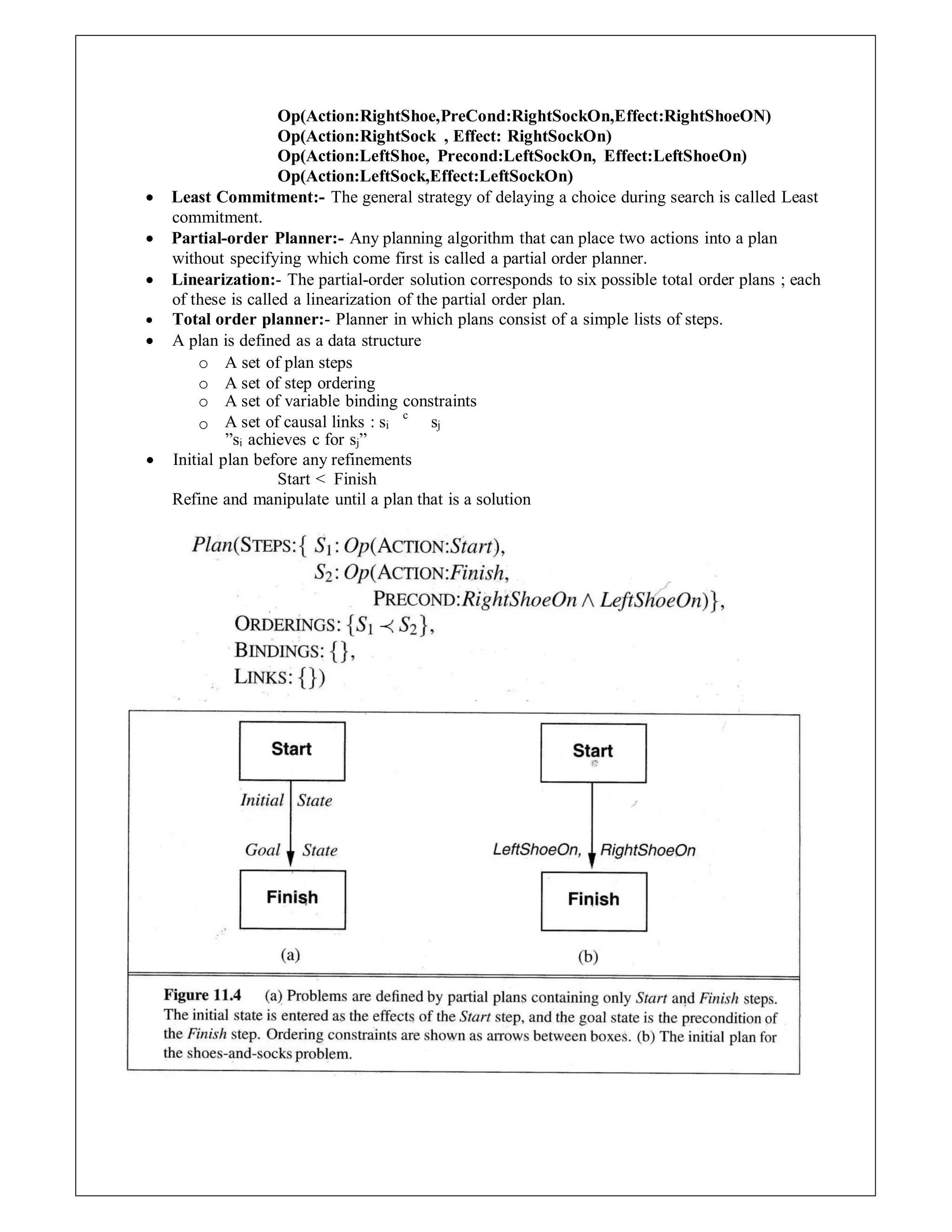 Op(Action:RightShoe,PreCond:RightSockOn,Effect:RightShoeON)
Op(Action:RightSock , Effect: RightSockOn)
Op(Action:LeftShoe, Precond:LeftSockOn, Effect:LeftShoeOn)
Op(Action:LeftSock,Effect:LeftSockOn)
 Least Commitment:- The general strategy of delaying a choice during search is called Least
commitment.
 Partial-order Planner:- Any planning algorithm that can place two actions into a plan
without specifying which come first is called a partial order planner.
 Linearization:- The partial-order solution corresponds to six possible total order plans ; each
of these is called a linearization of the partial order plan.
 Total order planner:- Planner in which plans consist of a simple lists of steps.
 A plan is defined as a data structure
o A set of plan steps
o A set of step ordering
o A set of variable binding constraints
o A set of causal links : si
c
sj
”si achieves c for sj”
 Initial plan before any refinements
Start < Finish
Refine and manipulate until a plan that is a solution
 
