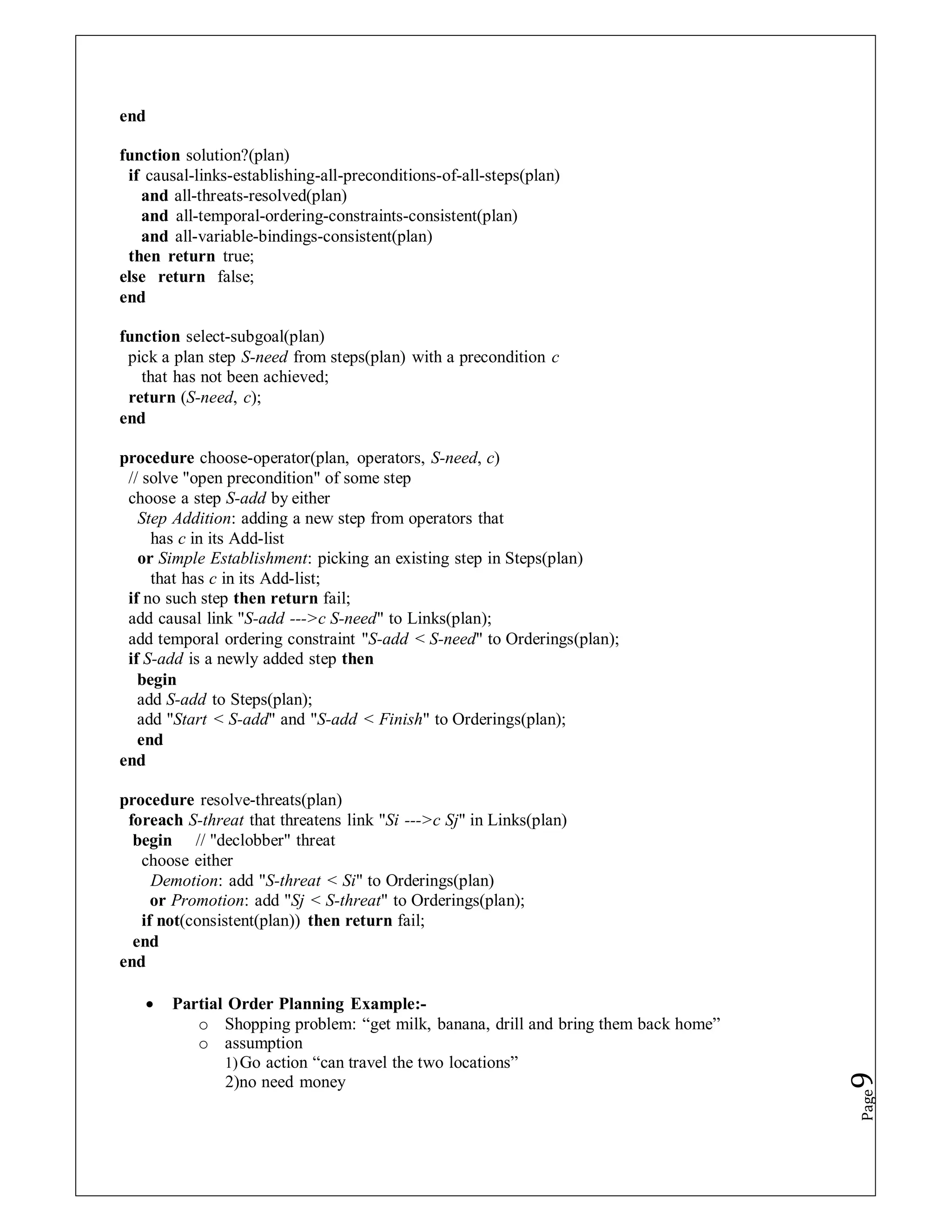 end
function solution?(plan)
if causal-links-establishing-all-preconditions-of-all-steps(plan)
and all-threats-resolved(plan)
and all-temporal-ordering-constraints-consistent(plan)
and all-variable-bindings-consistent(plan)
then return true;
else return false;
end
function select-subgoal(plan)
pick a plan step S-need from steps(plan) with a precondition c
that has not been achieved;
return (S-need, c);
end
procedure choose-operator(plan, operators, S-need, c)
// solve "open precondition" of some step
choose a step S-add by either
Step Addition: adding a new step from operators that
has c in its Add-list
or Simple Establishment: picking an existing step in Steps(plan)
that has c in its Add-list;
if no such step then return fail;
add causal link "S-add --->c S-need" to Links(plan);
add temporal ordering constraint "S-add < S-need" to Orderings(plan);
if S-add is a newly added step then
begin
add S-add to Steps(plan);
add "Start < S-add" and "S-add < Finish" to Orderings(plan);
end
end
procedure resolve-threats(plan)
foreach S-threat that threatens link "Si --->c Sj" in Links(plan)
begin // "declobber" threat
choose either
Demotion: add "S-threat < Si" to Orderings(plan)
or Promotion: add "Sj < S-threat" to Orderings(plan);
if not(consistent(plan)) then return fail;
end
end
 Partial Order Planning Example:-
o Shopping problem: “get milk, banana, drill and bring them back home”
o assumption
1)Go action “can travel the two locations”
2)no need money
Page
9
 