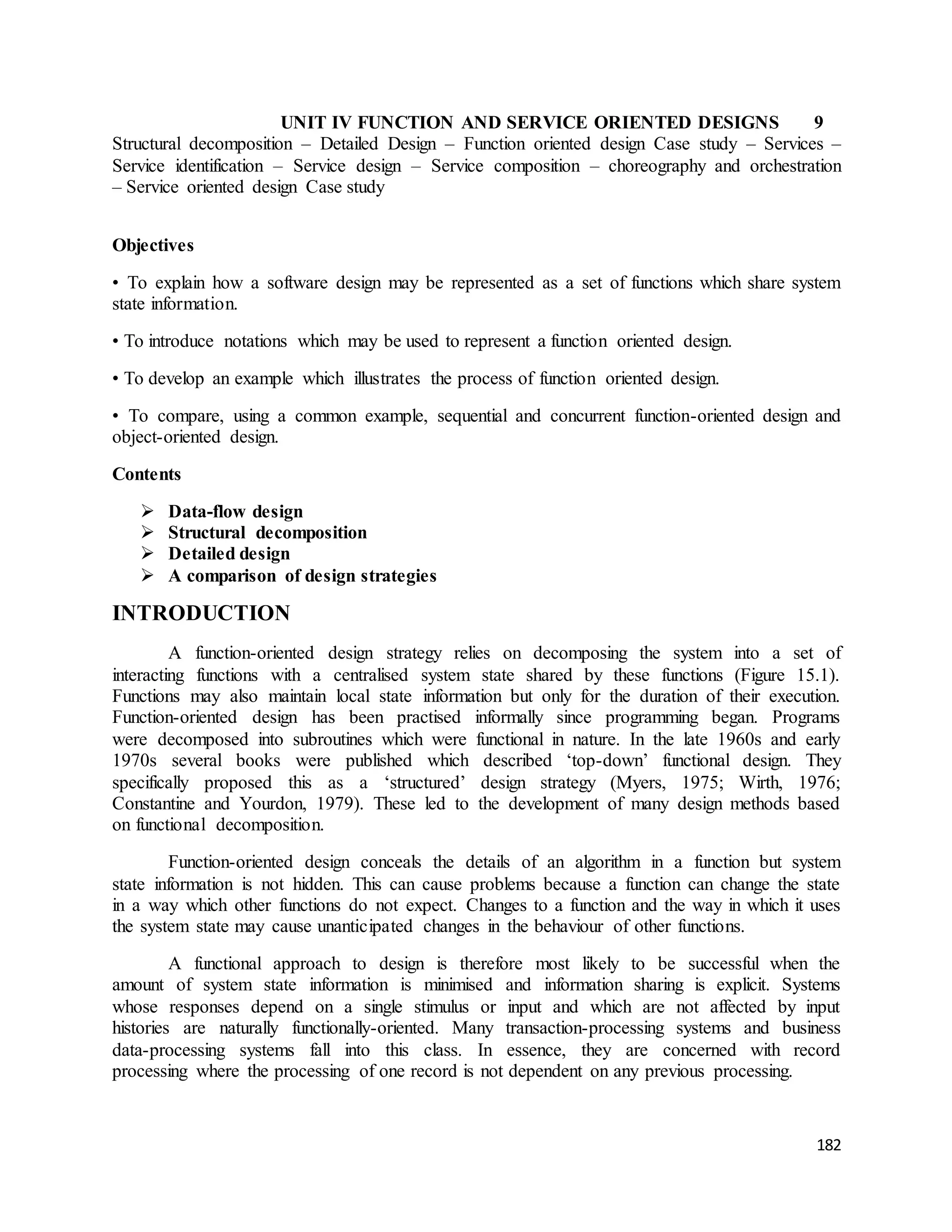 UNIT IV FUNCTION AND SERVICE ORIENTED DESIGNS 9 
Structural decomposition – Detailed Design – Function oriented design Case study – Services – 
Service identification – Service design – Service composition – choreography and orchestration 
– Service oriented design Case study 
182 
Objectives 
• To explain how a software design may be represented as a set of functions which share system 
state information. 
• To introduce notations which may be used to represent a function oriented design. 
• To develop an example which illustrates the process of function oriented design. 
• To compare, using a common example, sequential and concurrent function-oriented design and 
object-oriented design. 
Contents 
 Data-flow design 
 Structural decomposition 
 Detailed design 
 A comparison of design strategies 
INTRODUCTION 
A function-oriented design strategy relies on decomposing the system into a set of 
interacting functions with a centralised system state shared by these functions (Figure 15.1). 
Functions may also maintain local state information but only for the duration of their execution. 
Function-oriented design has been practised informally since programming began. Programs 
were decomposed into subroutines which were functional in nature. In the late 1960s and early 
1970s several books were published which described ‘top-down’ functional design. They 
specifically proposed this as a ‘structured’ design strategy (Myers, 1975; Wirth, 1976; 
Constantine and Yourdon, 1979). These led to the development of many design methods based 
on functional decomposition. 
Function-oriented design conceals the details of an algorithm in a function but system 
state information is not hidden. This can cause problems because a function can change the state 
in a way which other functions do not expect. Changes to a function and the way in which it uses 
the system state may cause unanticipated changes in the behaviour of other functions. 
A functional approach to design is therefore most likely to be successful when the 
amount of system state information is minimised and information sharing is explicit. Systems 
whose responses depend on a single stimulus or input and which are not affected by input 
histories are naturally functionally-oriented. Many transaction-processing systems and business 
data-processing systems fall into this class. In essence, they are concerned with record 
processing where the processing of one record is not dependent on any previous processing. 
 