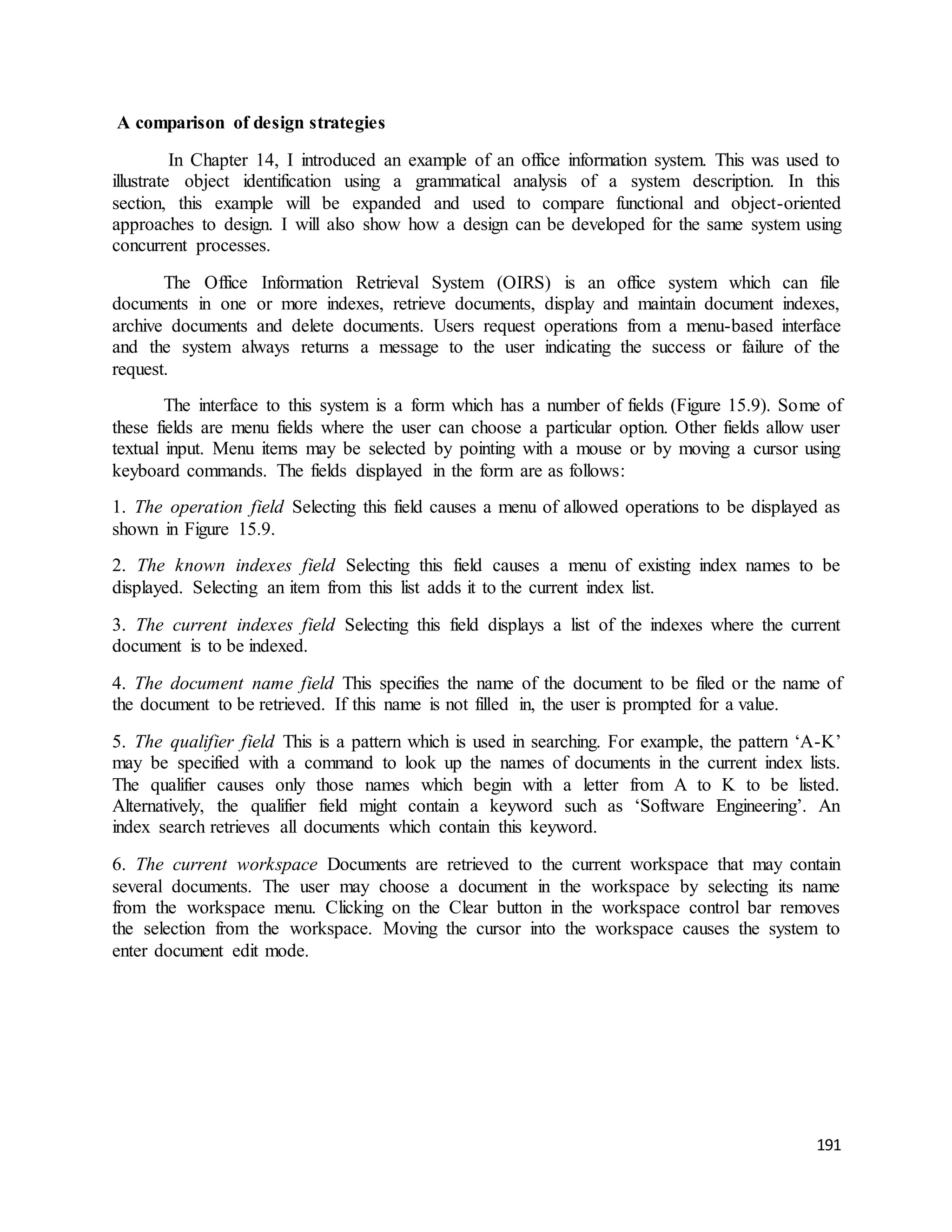 191 
A comparison of design strategies 
In Chapter 14, I introduced an example of an office information system. This was used to 
illustrate object identification using a grammatical analysis of a system description. In this 
section, this example will be expanded and used to compare functional and object-oriented 
approaches to design. I will also show how a design can be developed for the same system using 
concurrent processes. 
The Office Information Retrieval System (OIRS) is an office system which can file 
documents in one or more indexes, retrieve documents, display and maintain document indexes, 
archive documents and delete documents. Users request operations from a menu-based interface 
and the system always returns a message to the user indicating the success or failure of the 
request. 
The interface to this system is a form which has a number of fields (Figure 15.9). Some of 
these fields are menu fields where the user can choose a particular option. Other fields allow user 
textual input. Menu items may be selected by pointing with a mouse or by moving a cursor using 
keyboard commands. The fields displayed in the form are as follows: 
1. The operation field Selecting this field causes a menu of allowed operations to be displayed as 
shown in Figure 15.9. 
2. The known indexes field Selecting this field causes a menu of existing index names to be 
displayed. Selecting an item from this list adds it to the current index list. 
3. The current indexes field Selecting this field displays a list of the indexes where the current 
document is to be indexed. 
4. The document name field This specifies the name of the document to be filed or the name of 
the document to be retrieved. If this name is not filled in, the user is prompted for a value. 
5. The qualifier field This is a pattern which is used in searching. For example, the pattern ‘A-K’ 
may be specified with a command to look up the names of documents in the current index lists. 
The qualifier causes only those names which begin with a letter from A to K to be listed. 
Alternatively, the qualifier field might contain a keyword such as ‘Software Engineering’. An 
index search retrieves all documents which contain this keyword. 
6. The current workspace Documents are retrieved to the current workspace that may contain 
several documents. The user may choose a document in the workspace by selecting its name 
from the workspace menu. Clicking on the Clear button in the workspace control bar removes 
the selection from the workspace. Moving the cursor into the workspace causes the system to 
enter document edit mode. 
 