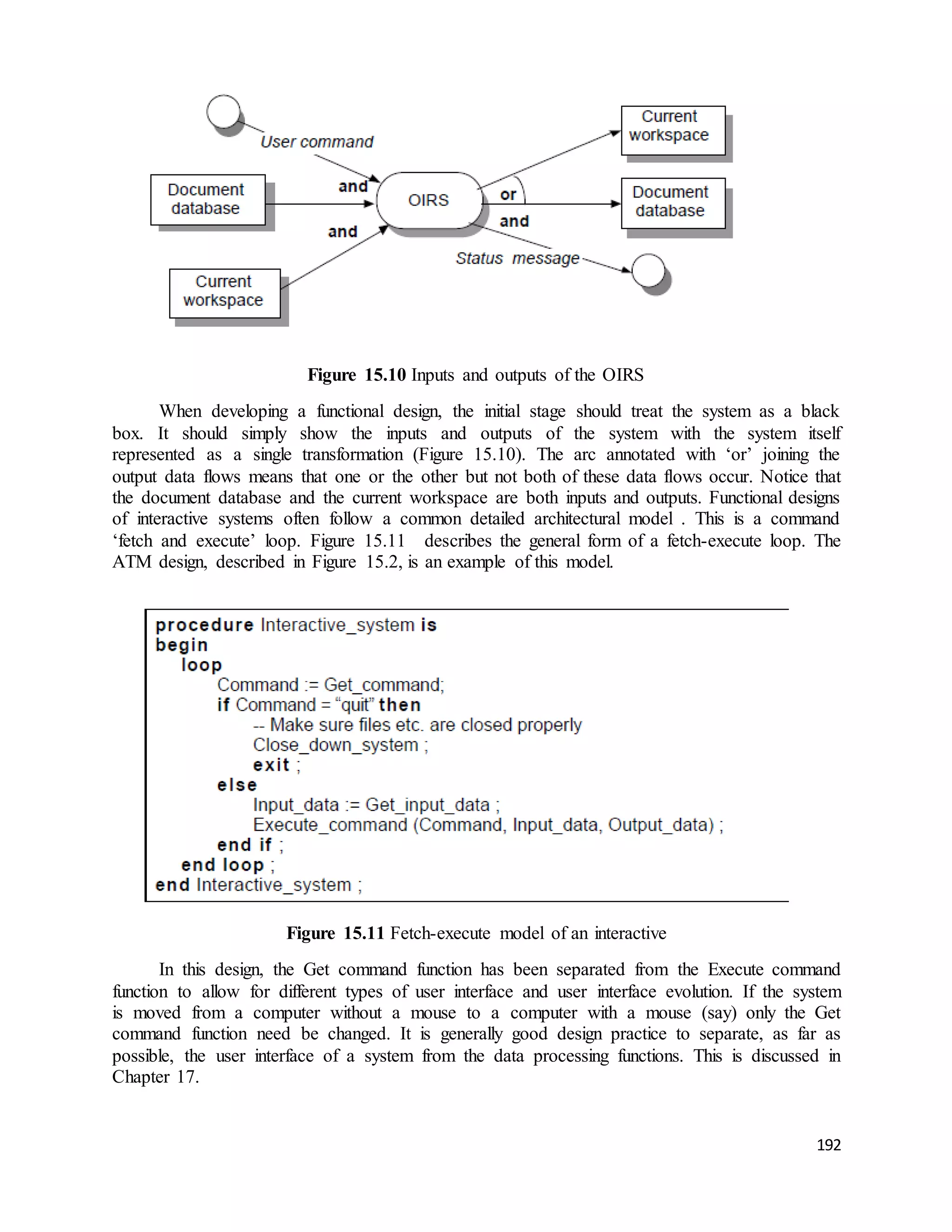 192 
Figure 15.10 Inputs and outputs of the OIRS 
When developing a functional design, the initial stage should treat the system as a black 
box. It should simply show the inputs and outputs of the system with the system itself 
represented as a single transformation (Figure 15.10). The arc annotated with ‘or’ joining the 
output data flows means that one or the other but not both of these data flows occur. Notice that 
the document database and the current workspace are both inputs and outputs. Functional designs 
of interactive systems often follow a common detailed architectural model . This is a command 
‘fetch and execute’ loop. Figure 15.11 describes the general form of a fetch-execute loop. The 
ATM design, described in Figure 15.2, is an example of this model. 
Figure 15.11 Fetch-execute model of an interactive 
In this design, the Get command function has been separated from the Execute command 
function to allow for different types of user interface and user interface evolution. If the system 
is moved from a computer without a mouse to a computer with a mouse (say) only the Get 
command function need be changed. It is generally good design practice to separate, as far as 
possible, the user interface of a system from the data processing functions. This is discussed in 
Chapter 17. 
 
