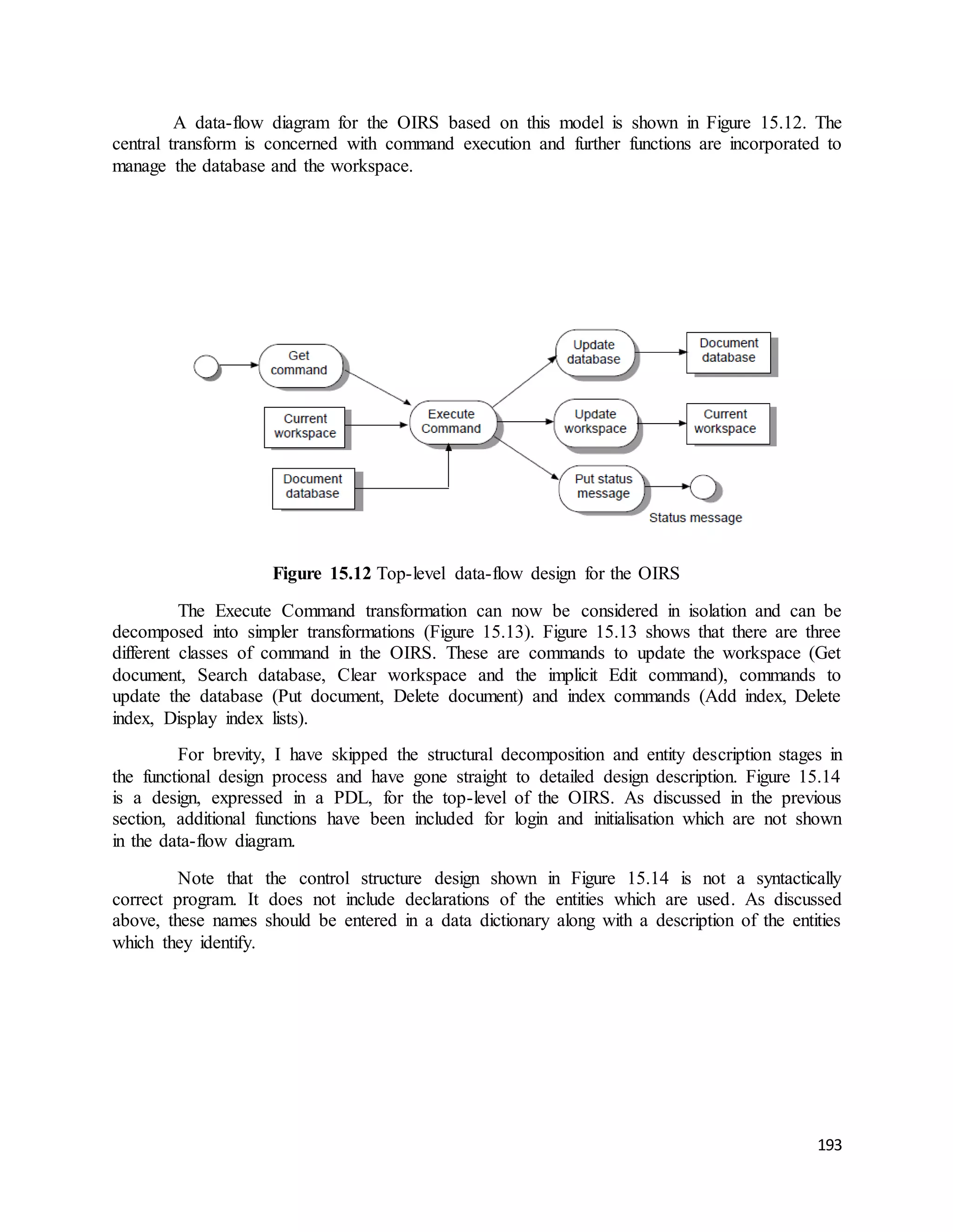 A data-flow diagram for the OIRS based on this model is shown in Figure 15.12. The 
central transform is concerned with command execution and further functions are incorporated to 
manage the database and the workspace. 
193 
Figure 15.12 Top-level data-flow design for the OIRS 
The Execute Command transformation can now be considered in isolation and can be 
decomposed into simpler transformations (Figure 15.13). Figure 15.13 shows that there are three 
different classes of command in the OIRS. These are commands to update the workspace (Get 
document, Search database, Clear workspace and the implicit Edit command), commands to 
update the database (Put document, Delete document) and index commands (Add index, Delete 
index, Display index lists). 
For brevity, I have skipped the structural decomposition and entity description stages in 
the functional design process and have gone straight to detailed design description. Figure 15.14 
is a design, expressed in a PDL, for the top-level of the OIRS. As discussed in the previous 
section, additional functions have been included for login and initialisation which are not shown 
in the data-flow diagram. 
Note that the control structure design shown in Figure 15.14 is not a syntactically 
correct program. It does not include declarations of the entities which are used. As discussed 
above, these names should be entered in a data dictionary along with a description of the entities 
which they identify. 
 