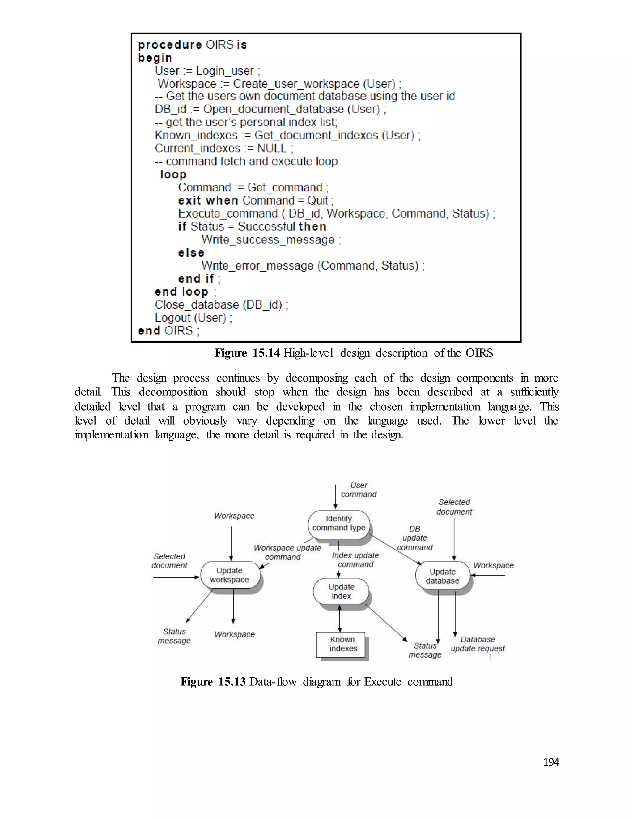 194 
Figure 15.14 High-level design description of the OIRS 
The design process continues by decomposing each of the design components in more 
detail. This decomposition should stop when the design has been described at a sufficiently 
detailed level that a program can be developed in the chosen implementation language. This 
level of detail will obviously vary depending on the language used. The lower level the 
implementation language, the more detail is required in the design. 
Figure 15.13 Data-flow diagram for Execute command 
 