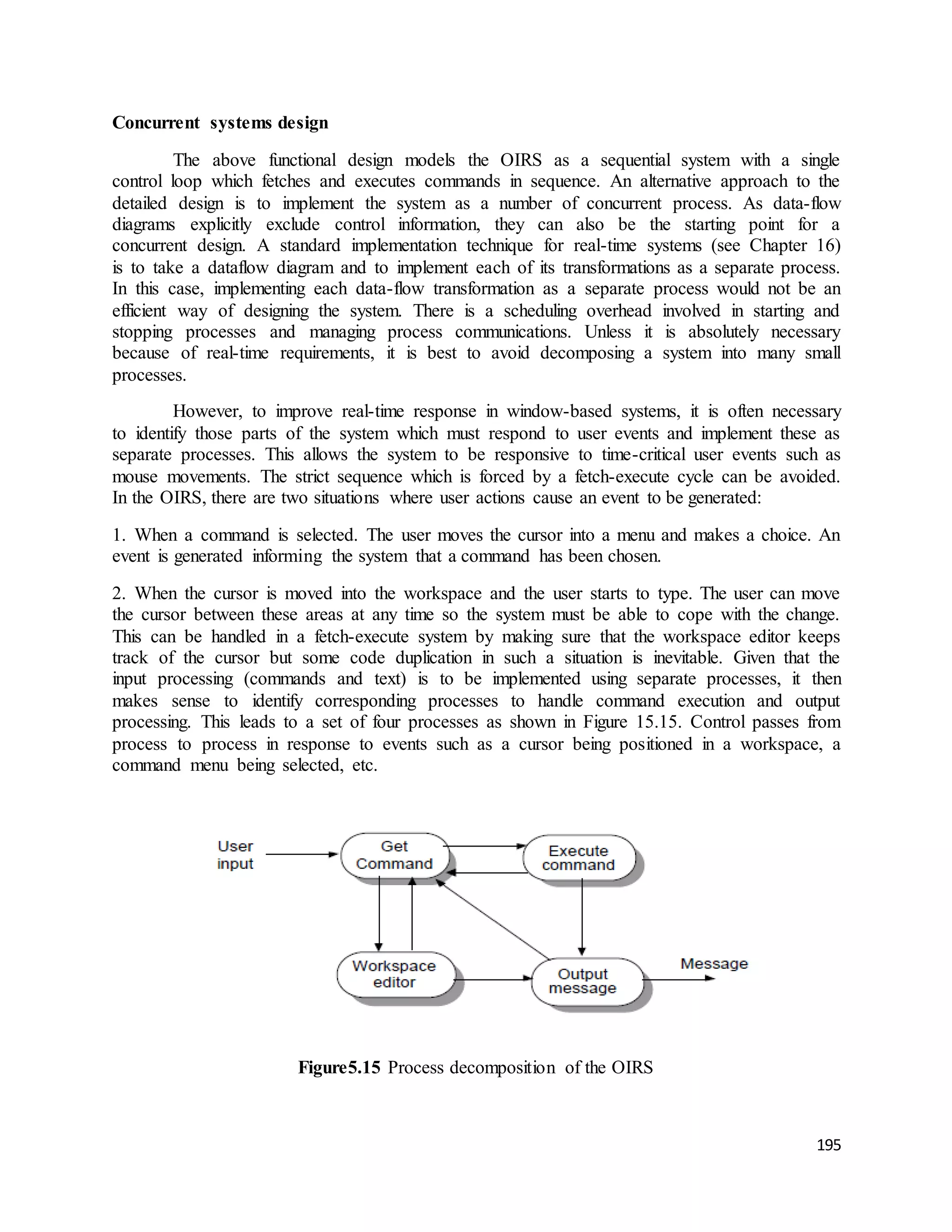 195 
Concurrent systems design 
The above functional design models the OIRS as a sequential system with a single 
control loop which fetches and executes commands in sequence. An alternative approach to the 
detailed design is to implement the system as a number of concurrent process. As data-flow 
diagrams explicitly exclude control information, they can also be the starting point for a 
concurrent design. A standard implementation technique for real-time systems (see Chapter 16) 
is to take a dataflow diagram and to implement each of its transformations as a separate process. 
In this case, implementing each data-flow transformation as a separate process would not be an 
efficient way of designing the system. There is a scheduling overhead involved in starting and 
stopping processes and managing process communications. Unless it is absolutely necessary 
because of real-time requirements, it is best to avoid decomposing a system into many small 
processes. 
However, to improve real-time response in window-based systems, it is often necessary 
to identify those parts of the system which must respond to user events and implement these as 
separate processes. This allows the system to be responsive to time-critical user events such as 
mouse movements. The strict sequence which is forced by a fetch-execute cycle can be avoided. 
In the OIRS, there are two situations where user actions cause an event to be generated: 
1. When a command is selected. The user moves the cursor into a menu and makes a choice. An 
event is generated informing the system that a command has been chosen. 
2. When the cursor is moved into the workspace and the user starts to type. The user can move 
the cursor between these areas at any time so the system must be able to cope with the change. 
This can be handled in a fetch-execute system by making sure that the workspace editor keeps 
track of the cursor but some code duplication in such a situation is inevitable. Given that the 
input processing (commands and text) is to be implemented using separate processes, it then 
makes sense to identify corresponding processes to handle command execution and output 
processing. This leads to a set of four processes as shown in Figure 15.15. Control passes from 
process to process in response to events such as a cursor being positioned in a workspace, a 
command menu being selected, etc. 
Figure5.15 Process decomposition of the OIRS 
 