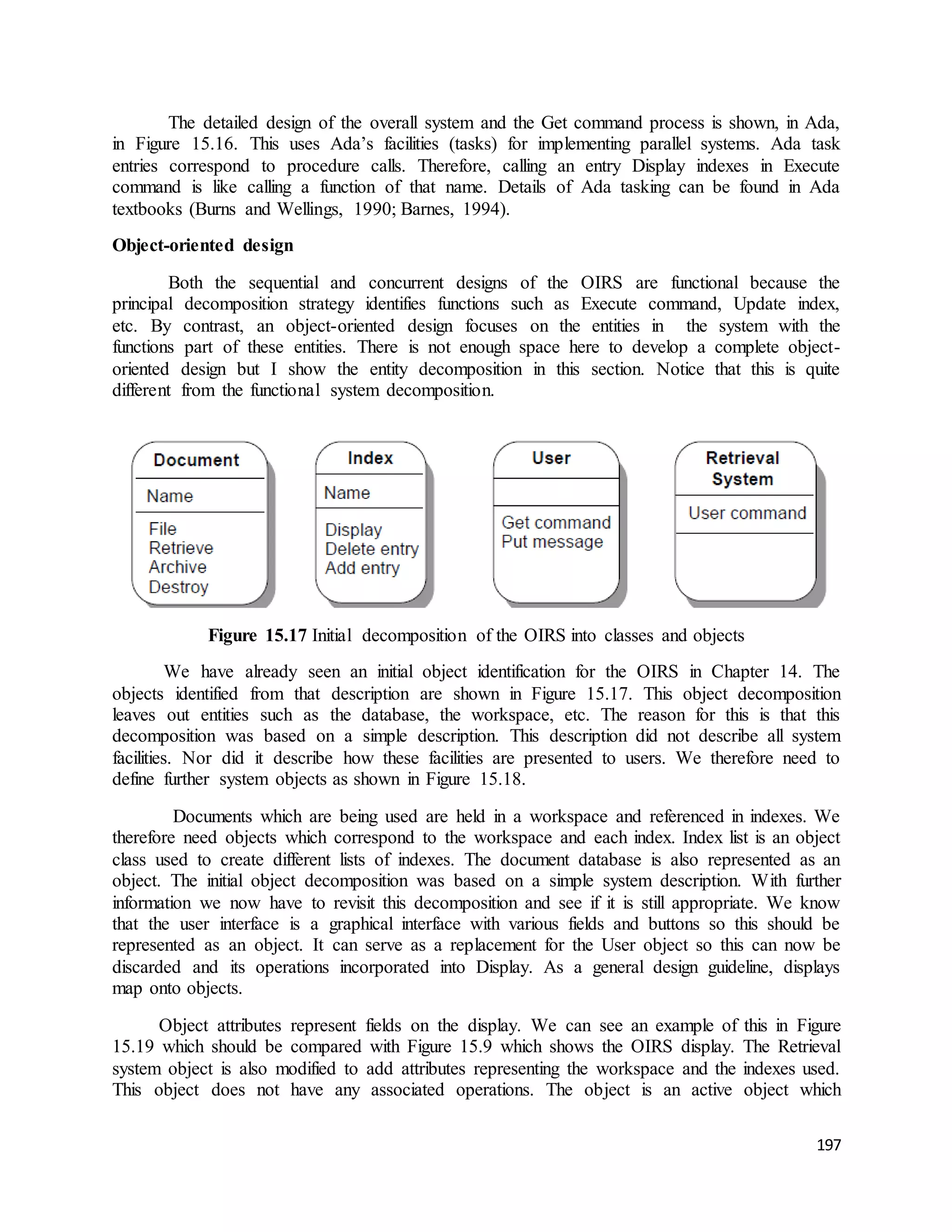 The detailed design of the overall system and the Get command process is shown, in Ada, 
in Figure 15.16. This uses Ada’s facilities (tasks) for implementing parallel systems. Ada task 
entries correspond to procedure calls. Therefore, calling an entry Display indexes in Execute 
command is like calling a function of that name. Details of Ada tasking can be found in Ada 
textbooks (Burns and Wellings, 1990; Barnes, 1994). 
197 
Object-oriented design 
Both the sequential and concurrent designs of the OIRS are functional because the 
principal decomposition strategy identifies functions such as Execute command, Update index, 
etc. By contrast, an object-oriented design focuses on the entities in the system with the 
functions part of these entities. There is not enough space here to develop a complete object-oriented 
design but I show the entity decomposition in this section. Notice that this is quite 
different from the functional system decomposition. 
Figure 15.17 Initial decomposition of the OIRS into classes and objects 
We have already seen an initial object identification for the OIRS in Chapter 14. The 
objects identified from that description are shown in Figure 15.17. This object decomposition 
leaves out entities such as the database, the workspace, etc. The reason for this is that this 
decomposition was based on a simple description. This description did not describe all system 
facilities. Nor did it describe how these facilities are presented to users. We therefore need to 
define further system objects as shown in Figure 15.18. 
Documents which are being used are held in a workspace and referenced in indexes. We 
therefore need objects which correspond to the workspace and each index. Index list is an object 
class used to create different lists of indexes. The document database is also represented as an 
object. The initial object decomposition was based on a simple system description. With further 
information we now have to revisit this decomposition and see if it is still appropriate. We know 
that the user interface is a graphical interface with various fields and buttons so this should be 
represented as an object. It can serve as a replacement for the User object so this can now be 
discarded and its operations incorporated into Display. As a general design guideline, displays 
map onto objects. 
Object attributes represent fields on the display. We can see an example of this in Figure 
15.19 which should be compared with Figure 15.9 which shows the OIRS display. The Retrieval 
system object is also modified to add attributes representing the workspace and the indexes used. 
This object does not have any associated operations. The object is an active object which 
 