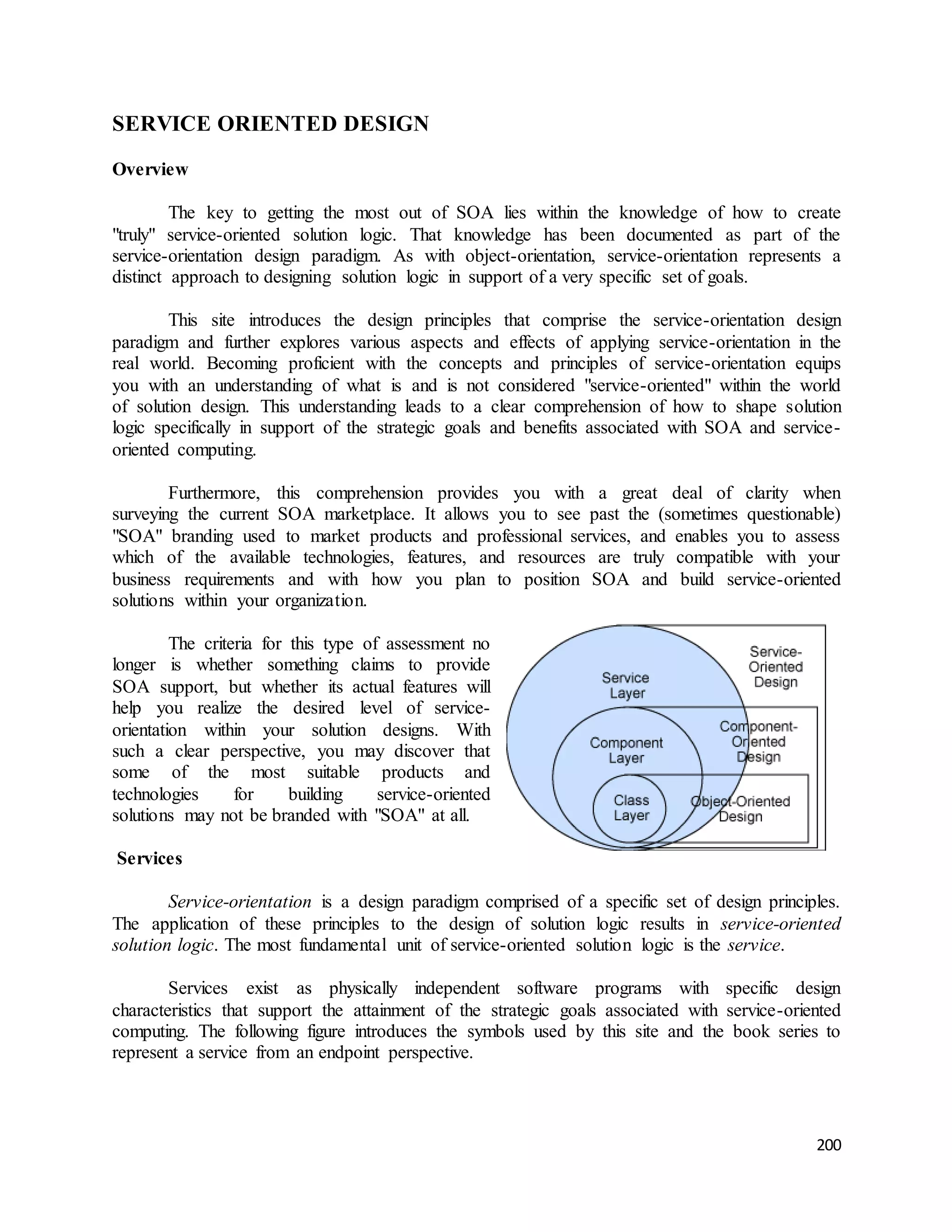 200 
SERVICE ORIENTED DESIGN 
Overview 
The key to getting the most out of SOA lies within the knowledge of how to create 
"truly" service-oriented solution logic. That knowledge has been documented as part of the 
service-orientation design paradigm. As with object-orientation, service-orientation represents a 
distinct approach to designing solution logic in support of a very specific set of goals. 
This site introduces the design principles that comprise the service-orientation design 
paradigm and further explores various aspects and effects of applying service-orientation in the 
real world. Becoming proficient with the concepts and principles of service-orientation equips 
you with an understanding of what is and is not considered "service-oriented" within the world 
of solution design. This understanding leads to a clear comprehension of how to shape solution 
logic specifically in support of the strategic goals and benefits associated with SOA and service-oriented 
computing. 
Furthermore, this comprehension provides you with a great deal of clarity when 
surveying the current SOA marketplace. It allows you to see past the (sometimes questionable) 
"SOA" branding used to market products and professional services, and enables you to assess 
which of the available technologies, features, and resources are truly compatible with your 
business requirements and with how you plan to position SOA and build service-oriented 
solutions within your organization. 
The criteria for this type of assessment no 
longer is whether something claims to provide 
SOA support, but whether its actual features will 
help you realize the desired level of service-orientation 
within your solution designs. With 
such a clear perspective, you may discover that 
some of the most suitable products and 
technologies for building service-oriented 
solutions may not be branded with "SOA" at all. 
Services 
Service-orientation is a design paradigm comprised of a specific set of design principles. 
The application of these principles to the design of solution logic results in service-oriented 
solution logic. The most fundamental unit of service-oriented solution logic is the service. 
Services exist as physically independent software programs with specific design 
characteristics that support the attainment of the strategic goals associated with service-oriented 
computing. The following figure introduces the symbols used by this site and the book series to 
represent a service from an endpoint perspective. 
 