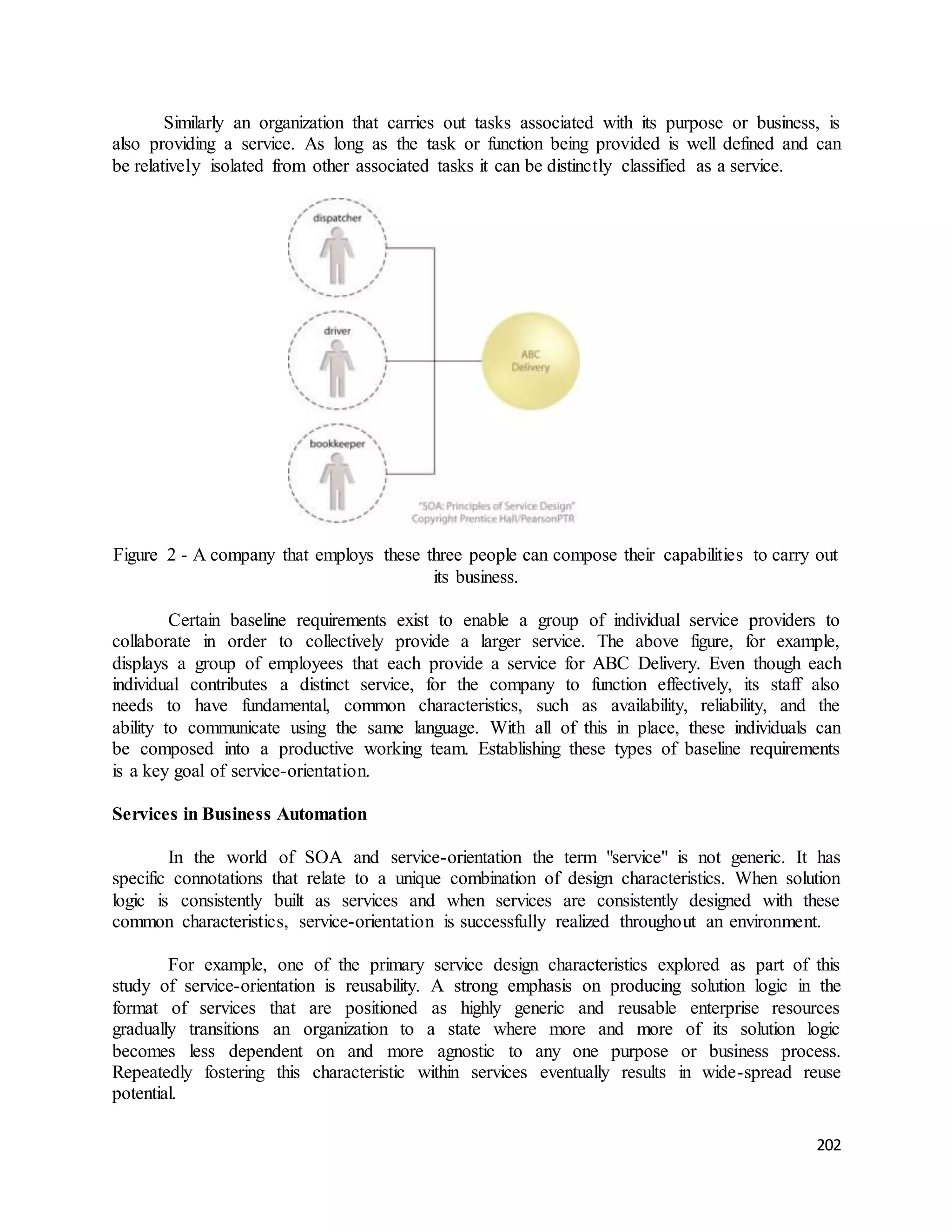 Similarly an organization that carries out tasks associated with its purpose or business, is 
also providing a service. As long as the task or function being provided is well defined and can 
be relatively isolated from other associated tasks it can be distinctly classified as a service. 
Figure 2 - A company that employs these three people can compose their capabilities to carry out 
202 
its business. 
Certain baseline requirements exist to enable a group of individual service providers to 
collaborate in order to collectively provide a larger service. The above figure, for example, 
displays a group of employees that each provide a service for ABC Delivery. Even though each 
individual contributes a distinct service, for the company to function effectively, its staff also 
needs to have fundamental, common characteristics, such as availability, reliability, and the 
ability to communicate using the same language. With all of this in place, these individuals can 
be composed into a productive working team. Establishing these types of baseline requirements 
is a key goal of service-orientation. 
Services in Business Automation 
In the world of SOA and service-orientation the term "service" is not generic. It has 
specific connotations that relate to a unique combination of design characteristics. When solution 
logic is consistently built as services and when services are consistently designed with these 
common characteristics, service-orientation is successfully realized throughout an environment. 
For example, one of the primary service design characteristics explored as part of this 
study of service-orientation is reusability. A strong emphasis on producing solution logic in the 
format of services that are positioned as highly generic and reusable enterprise resources 
gradually transitions an organization to a state where more and more of its solution logic 
becomes less dependent on and more agnostic to any one purpose or business process. 
Repeatedly fostering this characteristic within services eventually results in wide-spread reuse 
potential. 
 