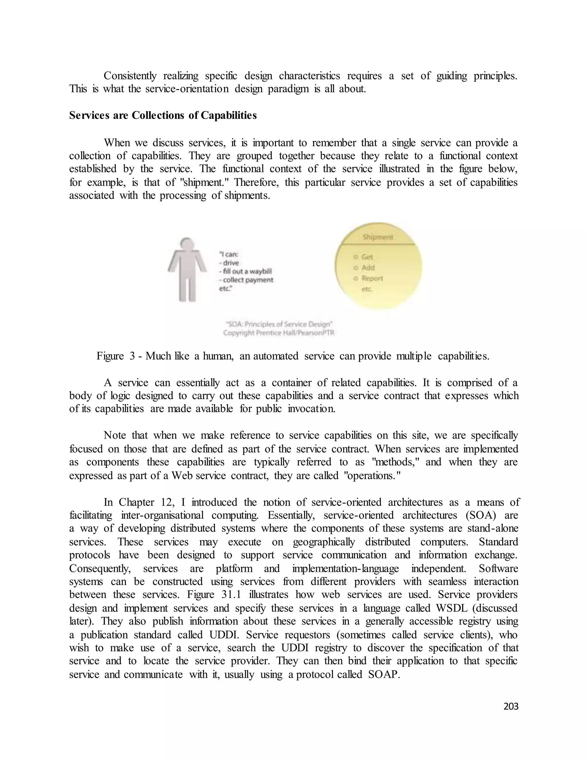 Consistently realizing specific design characteristics requires a set of guiding principles. 
203 
This is what the service-orientation design paradigm is all about. 
Services are Collections of Capabilities 
When we discuss services, it is important to remember that a single service can provide a 
collection of capabilities. They are grouped together because they relate to a functional context 
established by the service. The functional context of the service illustrated in the figure below, 
for example, is that of "shipment." Therefore, this particular service provides a set of capabilities 
associated with the processing of shipments. 
Figure 3 - Much like a human, an automated service can provide multiple capabilities. 
A service can essentially act as a container of related capabilities. It is comprised of a 
body of logic designed to carry out these capabilities and a service contract that expresses which 
of its capabilities are made available for public invocation. 
Note that when we make reference to service capabilities on this site, we are specifically 
focused on those that are defined as part of the service contract. When services are implemented 
as components these capabilities are typically referred to as "methods," and when they are 
expressed as part of a Web service contract, they are called "operations." 
In Chapter 12, I introduced the notion of service-oriented architectures as a means of 
facilitating inter-organisational computing. Essentially, service-oriented architectures (SOA) are 
a way of developing distributed systems where the components of these systems are stand-alone 
services. These services may execute on geographically distributed computers. Standard 
protocols have been designed to support service communication and information exchange. 
Consequently, services are platform and implementation-language independent. Software 
systems can be constructed using services from different providers with seamless interaction 
between these services. Figure 31.1 illustrates how web services are used. Service providers 
design and implement services and specify these services in a language called WSDL (discussed 
later). They also publish information about these services in a generally accessible registry using 
a publication standard called UDDI. Service requestors (sometimes called service clients), who 
wish to make use of a service, search the UDDI registry to discover the specification of that 
service and to locate the service provider. They can then bind their application to that specific 
service and communicate with it, usually using a protocol called SOAP. 
 