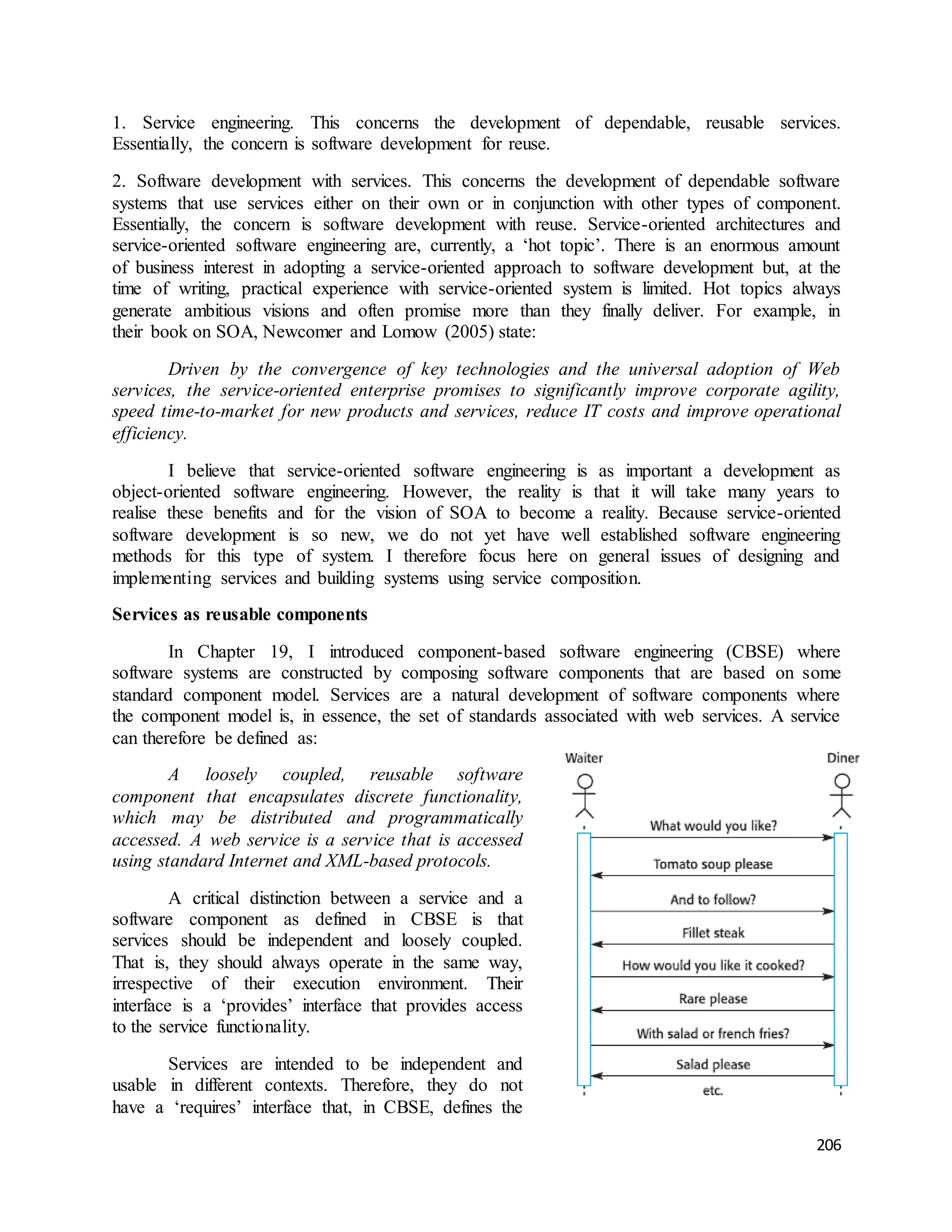 1. Service engineering. This concerns the development of dependable, reusable services. 
Essentially, the concern is software development for reuse. 
2. Software development with services. This concerns the development of dependable software 
systems that use services either on their own or in conjunction with other types of component. 
Essentially, the concern is software development with reuse. Service-oriented architectures and 
service-oriented software engineering are, currently, a ‘hot topic’. There is an enormous amount 
of business interest in adopting a service-oriented approach to software development but, at the 
time of writing, practical experience with service-oriented system is limited. Hot topics always 
generate ambitious visions and often promise more than they finally deliver. For example, in 
their book on SOA, Newcomer and Lomow (2005) state: 
Driven by the convergence of key technologies and the universal adoption of Web 
services, the service-oriented enterprise promises to significantly improve corporate agility, 
speed time-to-market for new products and services, reduce IT costs and improve operational 
efficiency. 
I believe that service-oriented software engineering is as important a development as 
object-oriented software engineering. However, the reality is that it will take many years to 
realise these benefits and for the vision of SOA to become a reality. Because service-oriented 
software development is so new, we do not yet have well established software engineering 
methods for this type of system. I therefore focus here on general issues of designing and 
implementing services and building systems using service composition. 
206 
Services as reusable components 
In Chapter 19, I introduced component-based software engineering (CBSE) where 
software systems are constructed by composing software components that are based on some 
standard component model. Services are a natural development of software components where 
the component model is, in essence, the set of standards associated with web services. A service 
can therefore be defined as: 
A loosely coupled, reusable software 
component that encapsulates discrete functionality, 
which may be distributed and programmatically 
accessed. A web service is a service that is accessed 
using standard Internet and XML-based protocols. 
A critical distinction between a service and a 
software component as defined in CBSE is that 
services should be independent and loosely coupled. 
That is, they should always operate in the same way, 
irrespective of their execution environment. Their 
interface is a ‘provides’ interface that provides access 
to the service functionality. 
Services are intended to be independent and 
usable in different contexts. Therefore, they do not 
have a ‘requires’ interface that, in CBSE, defines the 
 