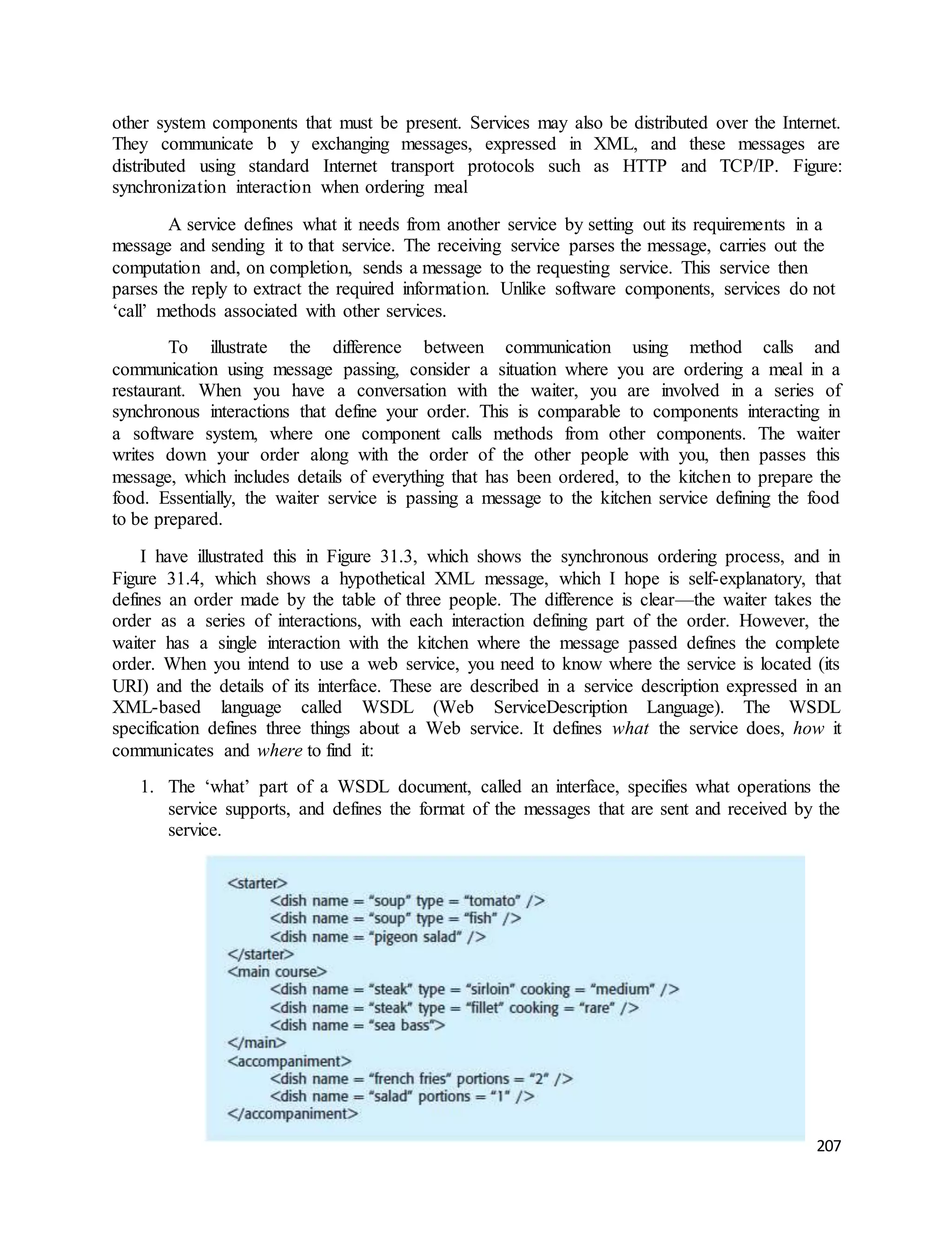 other system components that must be present. Services may also be distributed over the Internet. 
They communicate b y exchanging messages, expressed in XML, and these messages are 
distributed using standard Internet transport protocols such as HTTP and TCP/IP. Figure: 
synchronization interaction when ordering meal 
A service defines what it needs from another service by setting out its requirements in a 
message and sending it to that service. The receiving service parses the message, carries out the 
computation and, on completion, sends a message to the requesting service. This service then 
parses the reply to extract the required information. Unlike software components, services do not 
‘call’ methods associated with other services. 
To illustrate the difference between communication using method calls and 
communication using message passing, consider a situation where you are ordering a meal in a 
restaurant. When you have a conversation with the waiter, you are involved in a series of 
synchronous interactions that define your order. This is comparable to components interacting in 
a software system, where one component calls methods from other components. The waiter 
writes down your order along with the order of the other people with you, then passes this 
message, which includes details of everything that has been ordered, to the kitchen to prepare the 
food. Essentially, the waiter service is passing a message to the kitchen service defining the food 
to be prepared. 
I have illustrated this in Figure 31.3, which shows the synchronous ordering process, and in 
Figure 31.4, which shows a hypothetical XML message, which I hope is self-explanatory, that 
defines an order made by the table of three people. The difference is clear—the waiter takes the 
order as a series of interactions, with each interaction defining part of the order. However, the 
waiter has a single interaction with the kitchen where the message passed defines the complete 
order. When you intend to use a web service, you need to know where the service is located (its 
URI) and the details of its interface. These are described in a service description expressed in an 
XML-based language called WSDL (Web ServiceDescription Language). The WSDL 
specification defines three things about a Web service. It defines what the service does, how it 
communicates and where to find it: 
1. The ‘what’ part of a WSDL document, called an interface, specifies what operations the 
service supports, and defines the format of the messages that are sent and received by the 
service. 
207 
 