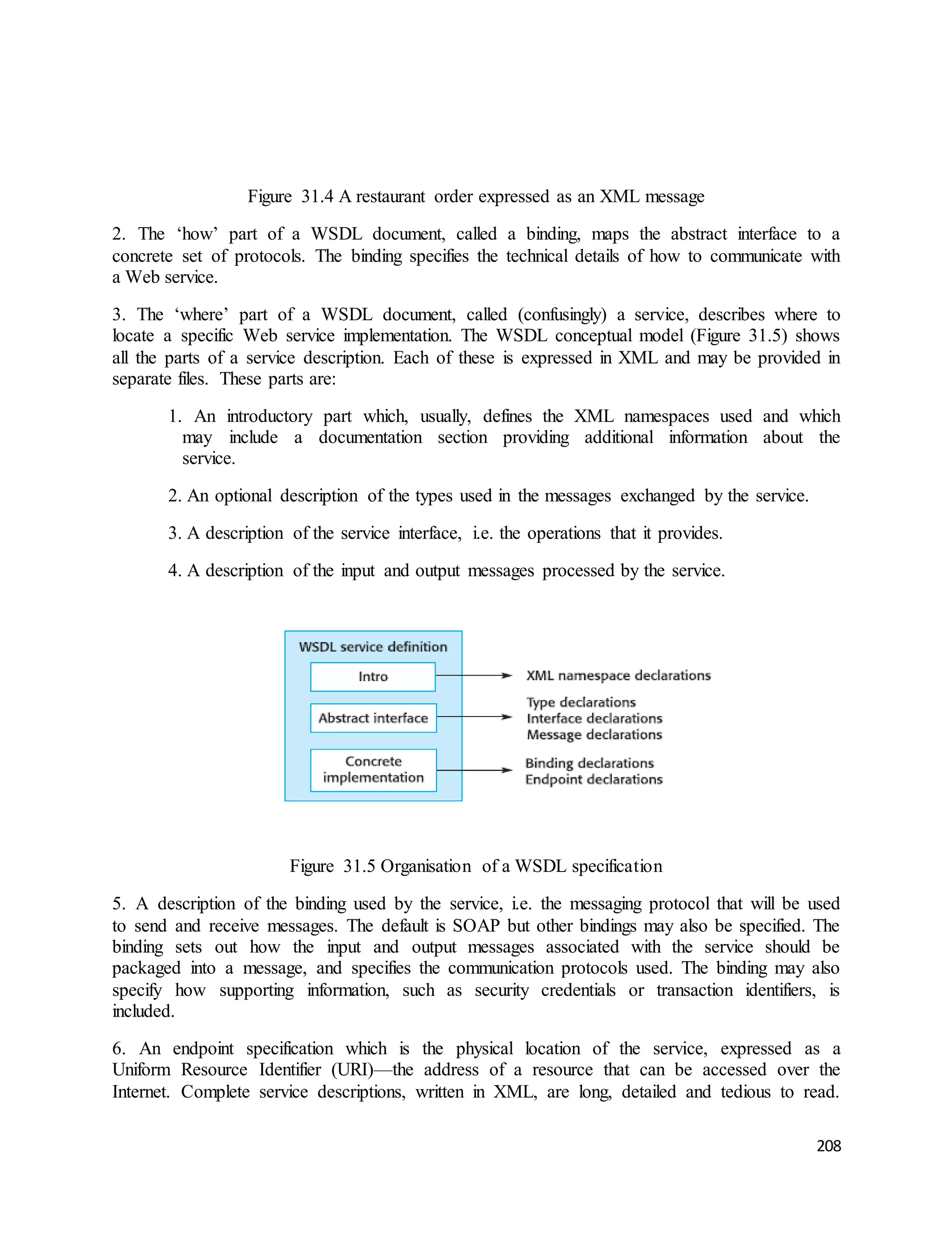 208 
Figure 31.4 A restaurant order expressed as an XML message 
2. The ‘how’ part of a WSDL document, called a binding, maps the abstract interface to a 
concrete set of protocols. The binding specifies the technical details of how to communicate with 
a Web service. 
3. The ‘where’ part of a WSDL document, called (confusingly) a service, describes where to 
locate a specific Web service implementation. The WSDL conceptual model (Figure 31.5) shows 
all the parts of a service description. Each of these is expressed in XML and may be provided in 
separate files. These parts are: 
1. An introductory part which, usually, defines the XML namespaces used and which 
may include a documentation section providing additional information about the 
service. 
2. An optional description of the types used in the messages exchanged by the service. 
3. A description of the service interface, i.e. the operations that it provides. 
4. A description of the input and output messages processed by the service. 
Figure 31.5 Organisation of a WSDL specification 
5. A description of the binding used by the service, i.e. the messaging protocol that will be used 
to send and receive messages. The default is SOAP but other bindings may also be specified. The 
binding sets out how the input and output messages associated with the service should be 
packaged into a message, and specifies the communication protocols used. The binding may also 
specify how supporting information, such as security credentials or transaction identifiers, is 
included. 
6. An endpoint specification which is the physical location of the service, expressed as a 
Uniform Resource Identifier (URI)—the address of a resource that can be accessed over the 
Internet. Complete service descriptions, written in XML, are long, detailed and tedious to read. 
 
