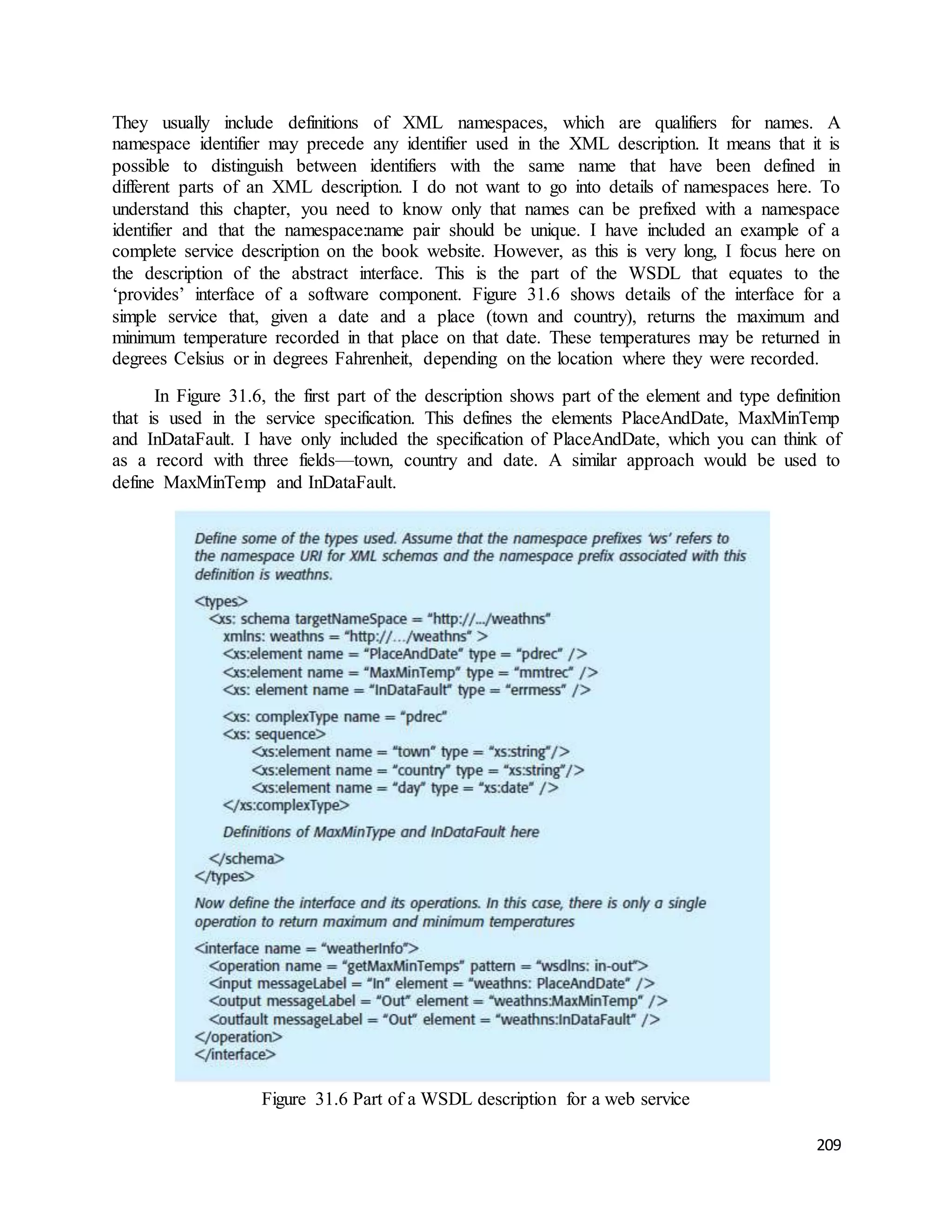 They usually include definitions of XML namespaces, which are qualifiers for names. A 
namespace identifier may precede any identifier used in the XML description. It means that it is 
possible to distinguish between identifiers with the same name that have been defined in 
different parts of an XML description. I do not want to go into details of namespaces here. To 
understand this chapter, you need to know only that names can be prefixed with a namespace 
identifier and that the namespace:name pair should be unique. I have included an example of a 
complete service description on the book website. However, as this is very long, I focus here on 
the description of the abstract interface. This is the part of the WSDL that equates to the 
‘provides’ interface of a software component. Figure 31.6 shows details of the interface for a 
simple service that, given a date and a place (town and country), returns the maximum and 
minimum temperature recorded in that place on that date. These temperatures may be returned in 
degrees Celsius or in degrees Fahrenheit, depending on the location where they were recorded. 
In Figure 31.6, the first part of the description shows part of the element and type definition 
that is used in the service specification. This defines the elements PlaceAndDate, MaxMinTemp 
and InDataFault. I have only included the specification of PlaceAndDate, which you can think of 
as a record with three fields—town, country and date. A similar approach would be used to 
define MaxMinTemp and InDataFault. 
209 
Figure 31.6 Part of a WSDL description for a web service 
 