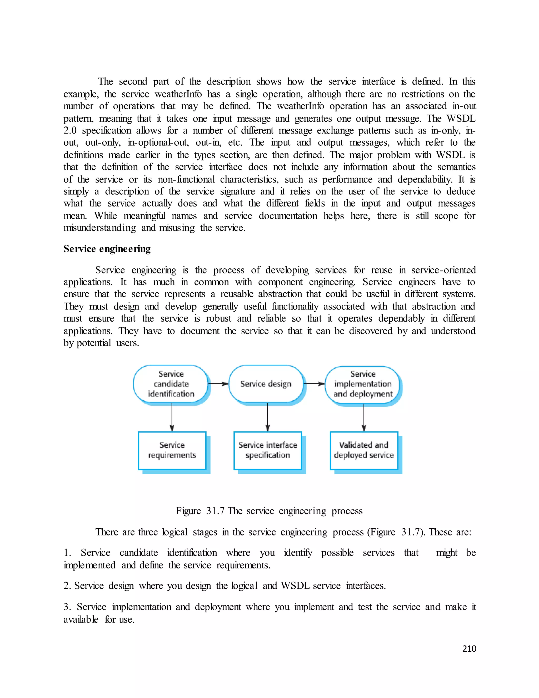 The second part of the description shows how the service interface is defined. In this 
example, the service weatherInfo has a single operation, although there are no restrictions on the 
number of operations that may be defined. The weatherInfo operation has an associated in-out 
pattern, meaning that it takes one input message and generates one output message. The WSDL 
2.0 specification allows for a number of different message exchange patterns such as in-only, in-out, 
out-only, in-optional-out, out-in, etc. The input and output messages, which refer to the 
definitions made earlier in the types section, are then defined. The major problem with WSDL is 
that the definition of the service interface does not include any information about the semantics 
of the service or its non-functional characteristics, such as performance and dependability. It is 
simply a description of the service signature and it relies on the user of the service to deduce 
what the service actually does and what the different fields in the input and output messages 
mean. While meaningful names and service documentation helps here, there is still scope for 
misunderstanding and misusing the service. 
210 
Service engineering 
Service engineering is the process of developing services for reuse in service-oriented 
applications. It has much in common with component engineering. Service engineers have to 
ensure that the service represents a reusable abstraction that could be useful in different systems. 
They must design and develop generally useful functionality associated with that abstraction and 
must ensure that the service is robust and reliable so that it operates dependably in different 
applications. They have to document the service so that it can be discovered by and understood 
by potential users. 
Figure 31.7 The service engineering process 
There are three logical stages in the service engineering process (Figure 31.7). These are: 
1. Service candidate identification where you identify possible services that might be 
implemented and define the service requirements. 
2. Service design where you design the logical and WSDL service interfaces. 
3. Service implementation and deployment where you implement and test the service and make it 
available for use. 
 