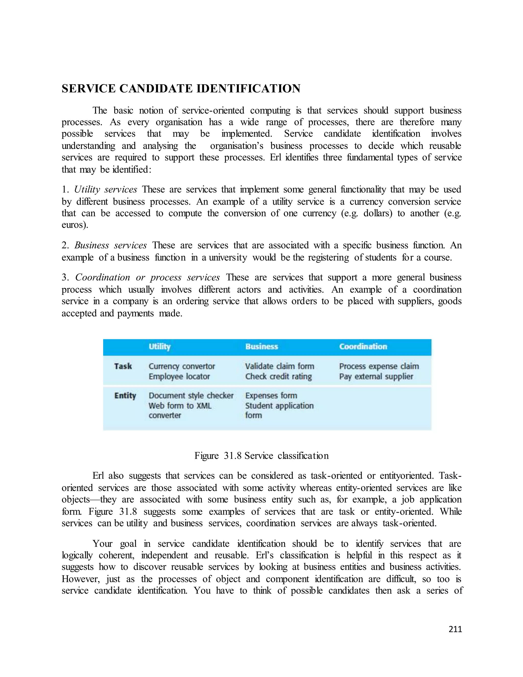 211 
SERVICE CANDIDATE IDENTIFICATION 
The basic notion of service-oriented computing is that services should support business 
processes. As every organisation has a wide range of processes, there are therefore many 
possible services that may be implemented. Service candidate identification involves 
understanding and analysing the organisation’s business processes to decide which reusable 
services are required to support these processes. Erl identifies three fundamental types of service 
that may be identified: 
1. Utility services These are services that implement some general functionality that may be used 
by different business processes. An example of a utility service is a currency conversion service 
that can be accessed to compute the conversion of one currency (e.g. dollars) to another (e.g. 
euros). 
2. Business services These are services that are associated with a specific business function. An 
example of a business function in a university would be the registering of students for a course. 
3. Coordination or process services These are services that support a more general business 
process which usually involves different actors and activities. An example of a coordination 
service in a company is an ordering service that allows orders to be placed with suppliers, goods 
accepted and payments made. 
Figure 31.8 Service classification 
Erl also suggests that services can be considered as task-oriented or entityoriented. Task-oriented 
services are those associated with some activity whereas entity-oriented services are like 
objects—they are associated with some business entity such as, for example, a job application 
form. Figure 31.8 suggests some examples of services that are task or entity-oriented. While 
services can be utility and business services, coordination services are always task-oriented. 
Your goal in service candidate identification should be to identify services that are 
logically coherent, independent and reusable. Erl’s classification is helpful in this respect as it 
suggests how to discover reusable services by looking at business entities and business activities. 
However, just as the processes of object and component identification are difficult, so too is 
service candidate identification. You have to think of possible candidates then ask a series of 
 