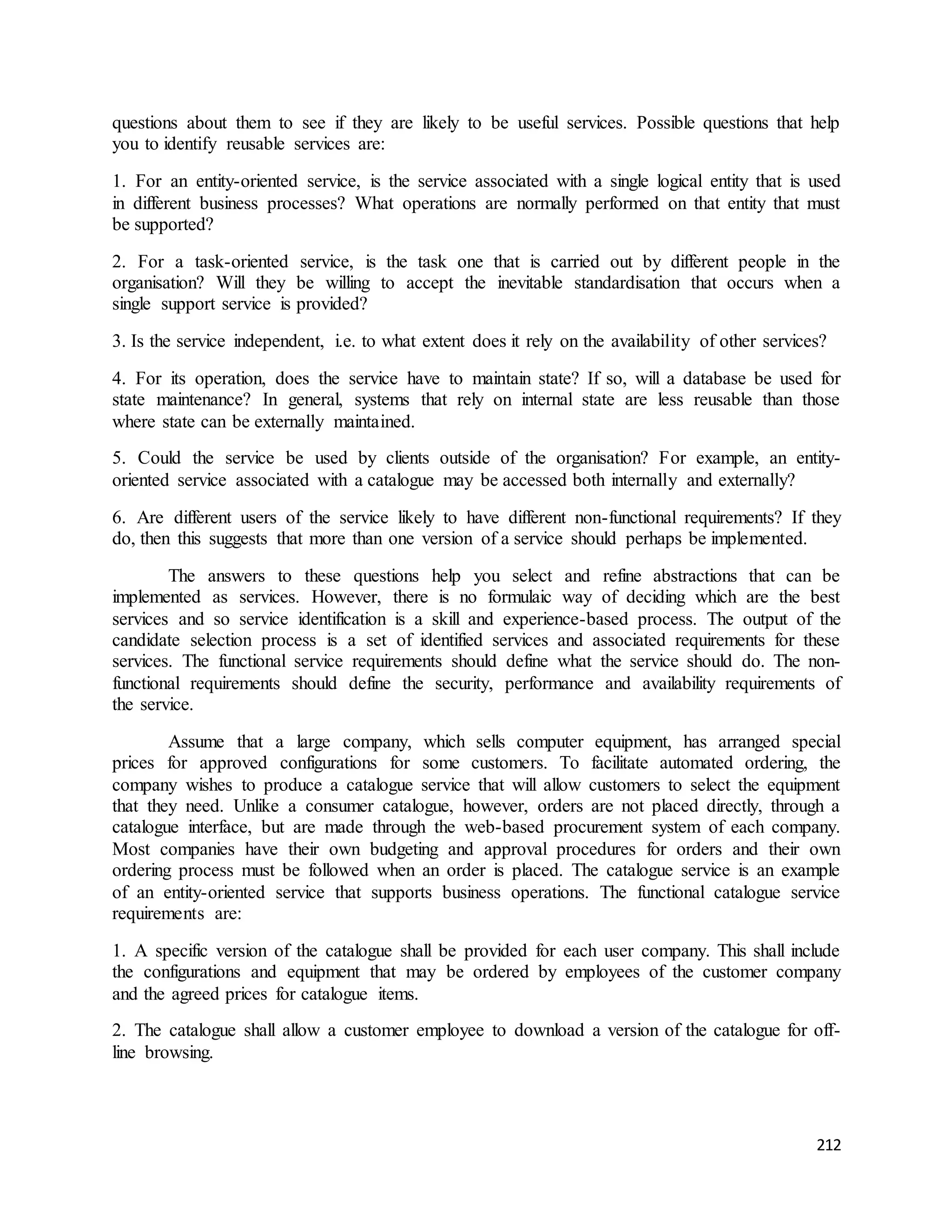 questions about them to see if they are likely to be useful services. Possible questions that help 
you to identify reusable services are: 
1. For an entity-oriented service, is the service associated with a single logical entity that is used 
in different business processes? What operations are normally performed on that entity that must 
be supported? 
2. For a task-oriented service, is the task one that is carried out by different people in the 
organisation? Will they be willing to accept the inevitable standardisation that occurs when a 
single support service is provided? 
3. Is the service independent, i.e. to what extent does it rely on the availability of other services? 
4. For its operation, does the service have to maintain state? If so, will a database be used for 
state maintenance? In general, systems that rely on internal state are less reusable than those 
where state can be externally maintained. 
5. Could the service be used by clients outside of the organisation? For example, an entity-oriented 
212 
service associated with a catalogue may be accessed both internally and externally? 
6. Are different users of the service likely to have different non-functional requirements? If they 
do, then this suggests that more than one version of a service should perhaps be implemented. 
The answers to these questions help you select and refine abstractions that can be 
implemented as services. However, there is no formulaic way of deciding which are the best 
services and so service identification is a skill and experience-based process. The output of the 
candidate selection process is a set of identified services and associated requirements for these 
services. The functional service requirements should define what the service should do. The non-functional 
requirements should define the security, performance and availability requirements of 
the service. 
Assume that a large company, which sells computer equipment, has arranged special 
prices for approved configurations for some customers. To facilitate automated ordering, the 
company wishes to produce a catalogue service that will allow customers to select the equipment 
that they need. Unlike a consumer catalogue, however, orders are not placed directly, through a 
catalogue interface, but are made through the web-based procurement system of each company. 
Most companies have their own budgeting and approval procedures for orders and their own 
ordering process must be followed when an order is placed. The catalogue service is an example 
of an entity-oriented service that supports business operations. The functional catalogue service 
requirements are: 
1. A specific version of the catalogue shall be provided for each user company. This shall include 
the configurations and equipment that may be ordered by employees of the customer company 
and the agreed prices for catalogue items. 
2. The catalogue shall allow a customer employee to download a version of the catalogue for off-line 
browsing. 
 