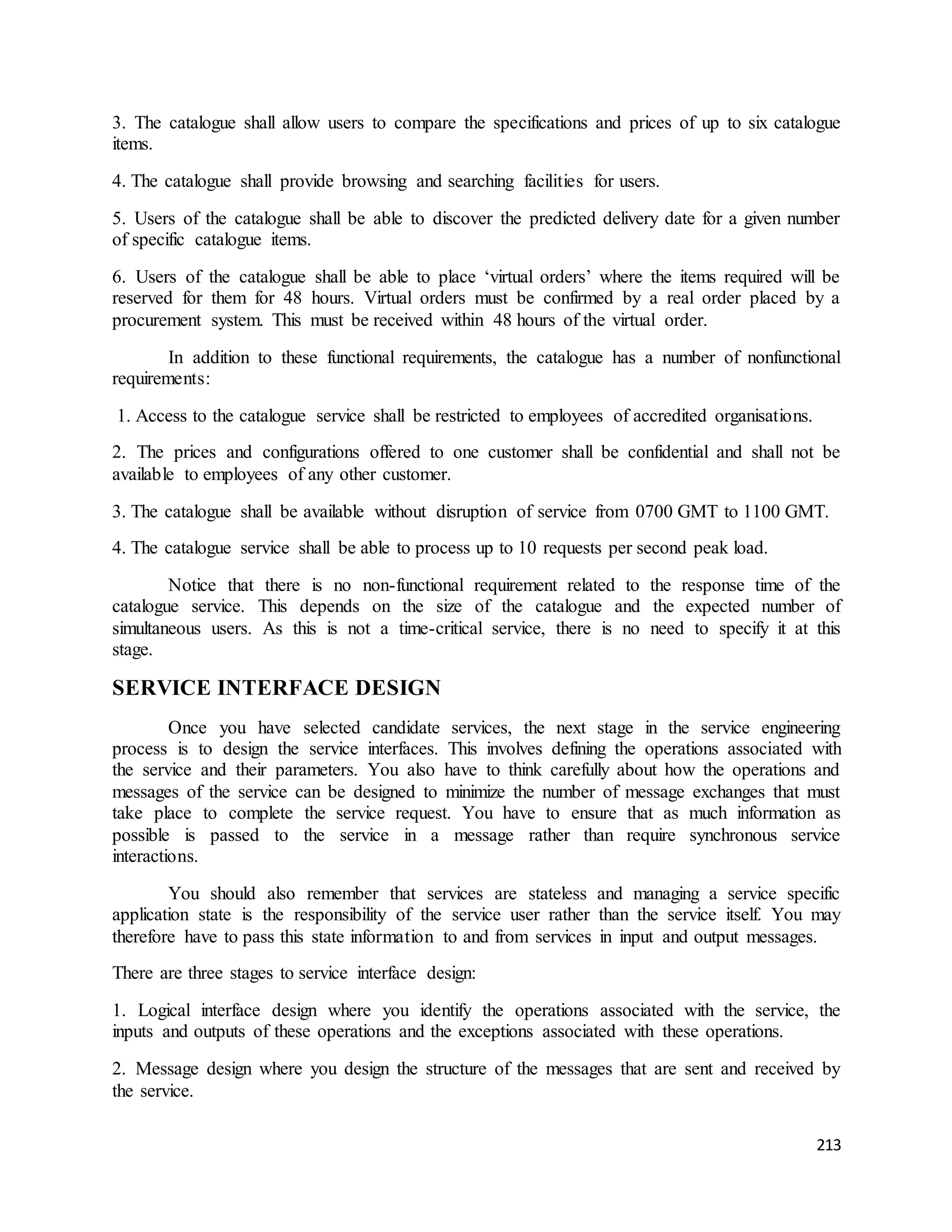 3. The catalogue shall allow users to compare the specifications and prices of up to six catalogue 
items. 
213 
4. The catalogue shall provide browsing and searching facilities for users. 
5. Users of the catalogue shall be able to discover the predicted delivery date for a given number 
of specific catalogue items. 
6. Users of the catalogue shall be able to place ‘virtual orders’ where the items required will be 
reserved for them for 48 hours. Virtual orders must be confirmed by a real order placed by a 
procurement system. This must be received within 48 hours of the virtual order. 
In addition to these functional requirements, the catalogue has a number of nonfunctional 
requirements: 
1. Access to the catalogue service shall be restricted to employees of accredited organisations. 
2. The prices and configurations offered to one customer shall be confidential and shall not be 
available to employees of any other customer. 
3. The catalogue shall be available without disruption of service from 0700 GMT to 1100 GMT. 
4. The catalogue service shall be able to process up to 10 requests per second peak load. 
Notice that there is no non-functional requirement related to the response time of the 
catalogue service. This depends on the size of the catalogue and the expected number of 
simultaneous users. As this is not a time-critical service, there is no need to specify it at this 
stage. 
SERVICE INTERFACE DESIGN 
Once you have selected candidate services, the next stage in the service engineering 
process is to design the service interfaces. This involves defining the operations associated with 
the service and their parameters. You also have to think carefully about how the operations and 
messages of the service can be designed to minimize the number of message exchanges that must 
take place to complete the service request. You have to ensure that as much information as 
possible is passed to the service in a message rather than require synchronous service 
interactions. 
You should also remember that services are stateless and managing a service specific 
application state is the responsibility of the service user rather than the service itself. You may 
therefore have to pass this state information to and from services in input and output messages. 
There are three stages to service interface design: 
1. Logical interface design where you identify the operations associated with the service, the 
inputs and outputs of these operations and the exceptions associated with these operations. 
2. Message design where you design the structure of the messages that are sent and received by 
the service. 
 