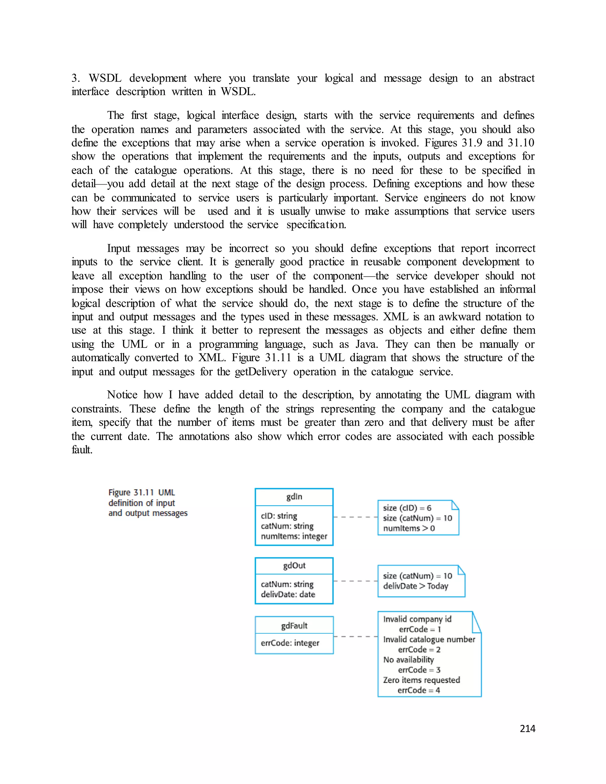 3. WSDL development where you translate your logical and message design to an abstract 
interface description written in WSDL. 
The first stage, logical interface design, starts with the service requirements and defines 
the operation names and parameters associated with the service. At this stage, you should also 
define the exceptions that may arise when a service operation is invoked. Figures 31.9 and 31.10 
show the operations that implement the requirements and the inputs, outputs and exceptions for 
each of the catalogue operations. At this stage, there is no need for these to be specified in 
detail—you add detail at the next stage of the design process. Defining exceptions and how these 
can be communicated to service users is particularly important. Service engineers do not know 
how their services will be used and it is usually unwise to make assumptions that service users 
will have completely understood the service specification. 
Input messages may be incorrect so you should define exceptions that report incorrect 
inputs to the service client. It is generally good practice in reusable component development to 
leave all exception handling to the user of the component—the service developer should not 
impose their views on how exceptions should be handled. Once you have established an informal 
logical description of what the service should do, the next stage is to define the structure of the 
input and output messages and the types used in these messages. XML is an awkward notation to 
use at this stage. I think it better to represent the messages as objects and either define them 
using the UML or in a programming language, such as Java. They can then be manually or 
automatically converted to XML. Figure 31.11 is a UML diagram that shows the structure of the 
input and output messages for the getDelivery operation in the catalogue service. 
Notice how I have added detail to the description, by annotating the UML diagram with 
constraints. These define the length of the strings representing the company and the catalogue 
item, specify that the number of items must be greater than zero and that delivery must be after 
the current date. The annotations also show which error codes are associated with each possible 
fault. 
214 
 