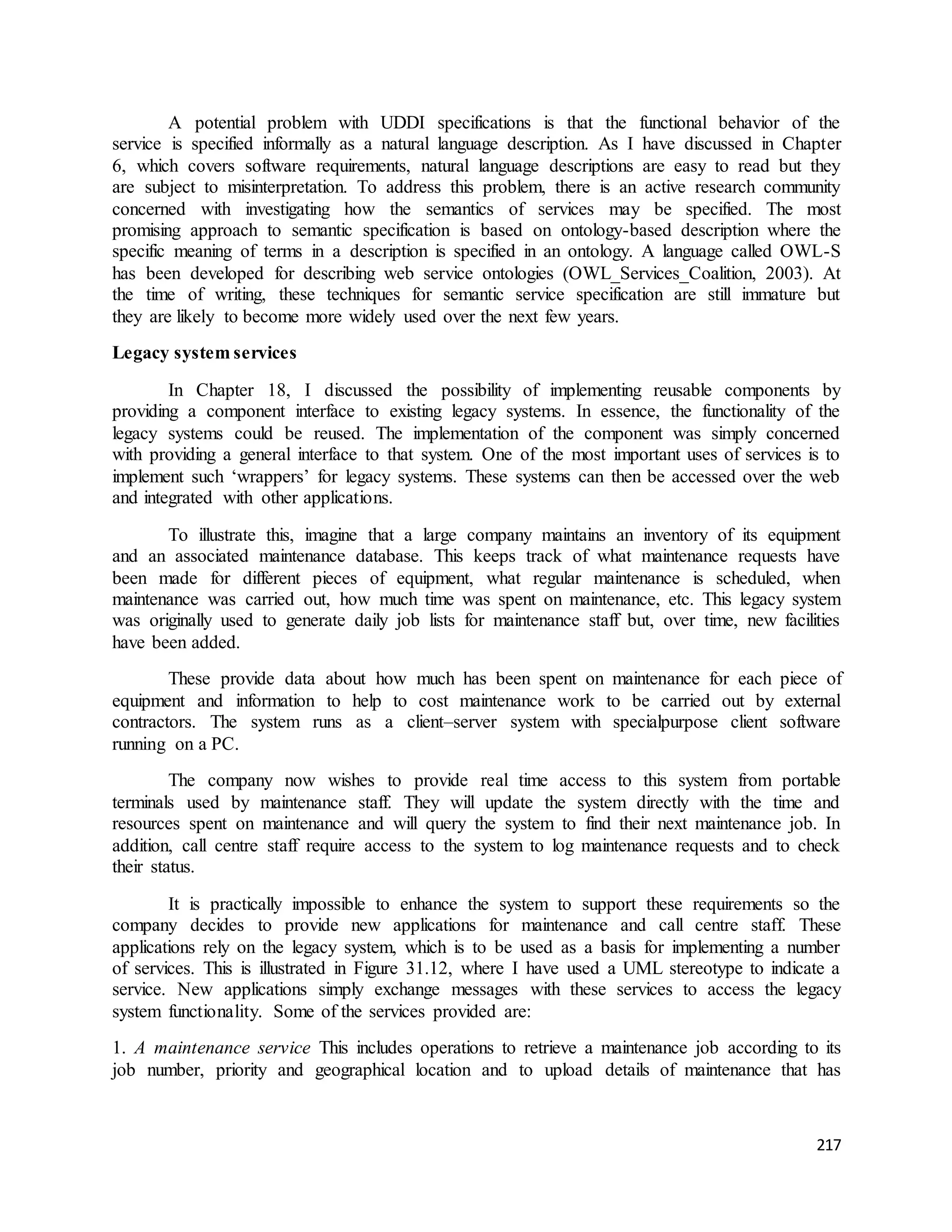 A potential problem with UDDI specifications is that the functional behavior of the 
service is specified informally as a natural language description. As I have discussed in Chapter 
6, which covers software requirements, natural language descriptions are easy to read but they 
are subject to misinterpretation. To address this problem, there is an active research community 
concerned with investigating how the semantics of services may be specified. The most 
promising approach to semantic specification is based on ontology-based description where the 
specific meaning of terms in a description is specified in an ontology. A language called OWL-S 
has been developed for describing web service ontologies (OWL_Services_Coalition, 2003). At 
the time of writing, these techniques for semantic service specification are still immature but 
they are likely to become more widely used over the next few years. 
217 
Legacy system services 
In Chapter 18, I discussed the possibility of implementing reusable components by 
providing a component interface to existing legacy systems. In essence, the functionality of the 
legacy systems could be reused. The implementation of the component was simply concerned 
with providing a general interface to that system. One of the most important uses of services is to 
implement such ‘wrappers’ for legacy systems. These systems can then be accessed over the web 
and integrated with other applications. 
To illustrate this, imagine that a large company maintains an inventory of its equipment 
and an associated maintenance database. This keeps track of what maintenance requests have 
been made for different pieces of equipment, what regular maintenance is scheduled, when 
maintenance was carried out, how much time was spent on maintenance, etc. This legacy system 
was originally used to generate daily job lists for maintenance staff but, over time, new facilities 
have been added. 
These provide data about how much has been spent on maintenance for each piece of 
equipment and information to help to cost maintenance work to be carried out by external 
contractors. The system runs as a client–server system with specialpurpose client software 
running on a PC. 
The company now wishes to provide real time access to this system from portable 
terminals used by maintenance staff. They will update the system directly with the time and 
resources spent on maintenance and will query the system to find their next maintenance job. In 
addition, call centre staff require access to the system to log maintenance requests and to check 
their status. 
It is practically impossible to enhance the system to support these requirements so the 
company decides to provide new applications for maintenance and call centre staff. These 
applications rely on the legacy system, which is to be used as a basis for implementing a number 
of services. This is illustrated in Figure 31.12, where I have used a UML stereotype to indicate a 
service. New applications simply exchange messages with these services to access the legacy 
system functionality. Some of the services provided are: 
1. A maintenance service This includes operations to retrieve a maintenance job according to its 
job number, priority and geographical location and to upload details of maintenance that has 
 
