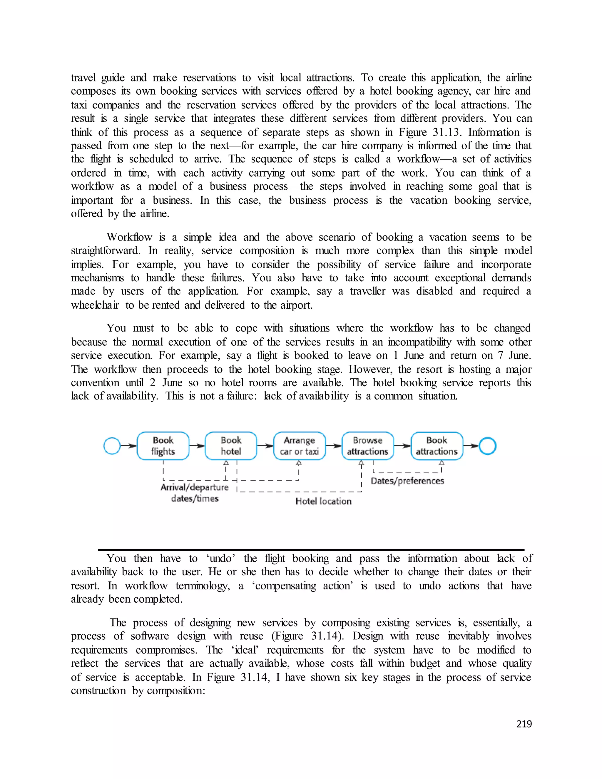 travel guide and make reservations to visit local attractions. To create this application, the airline 
composes its own booking services with services offered by a hotel booking agency, car hire and 
taxi companies and the reservation services offered by the providers of the local attractions. The 
result is a single service that integrates these different services from different providers. You can 
think of this process as a sequence of separate steps as shown in Figure 31.13. Information is 
passed from one step to the next—for example, the car hire company is informed of the time that 
the flight is scheduled to arrive. The sequence of steps is called a workflow—a set of activities 
ordered in time, with each activity carrying out some part of the work. You can think of a 
workflow as a model of a business process—the steps involved in reaching some goal that is 
important for a business. In this case, the business process is the vacation booking service, 
offered by the airline. 
Workflow is a simple idea and the above scenario of booking a vacation seems to be 
straightforward. In reality, service composition is much more complex than this simple model 
implies. For example, you have to consider the possibility of service failure and incorporate 
mechanisms to handle these failures. You also have to take into account exceptional demands 
made by users of the application. For example, say a traveller was disabled and required a 
wheelchair to be rented and delivered to the airport. 
You must to be able to cope with situations where the workflow has to be changed 
because the normal execution of one of the services results in an incompatibility with some other 
service execution. For example, say a flight is booked to leave on 1 June and return on 7 June. 
The workflow then proceeds to the hotel booking stage. However, the resort is hosting a major 
convention until 2 June so no hotel rooms are available. The hotel booking service reports this 
lack of availability. This is not a failure: lack of availability is a common situation. 
You then have to ‘undo’ the flight booking and pass the information about lack of 
availability back to the user. He or she then has to decide whether to change their dates or their 
resort. In workflow terminology, a ‘compensating action’ is used to undo actions that have 
already been completed. 
The process of designing new services by composing existing services is, essentially, a 
process of software design with reuse (Figure 31.14). Design with reuse inevitably involves 
requirements compromises. The ‘ideal’ requirements for the system have to be modified to 
reflect the services that are actually available, whose costs fall within budget and whose quality 
of service is acceptable. In Figure 31.14, I have shown six key stages in the process of service 
construction by composition: 
219 
 