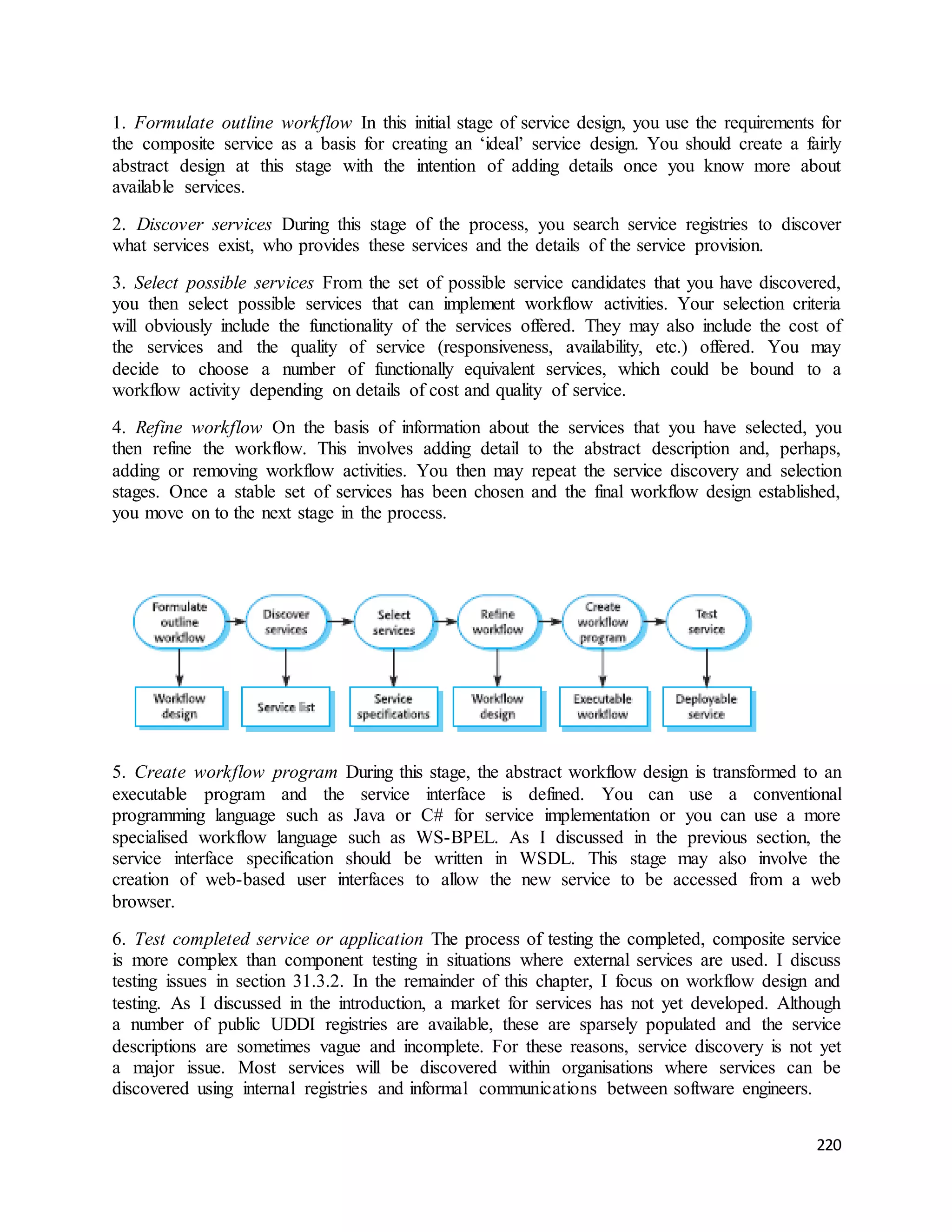 1. Formulate outline workflow In this initial stage of service design, you use the requirements for 
the composite service as a basis for creating an ‘ideal’ service design. You should create a fairly 
abstract design at this stage with the intention of adding details once you know more about 
available services. 
2. Discover services During this stage of the process, you search service registries to discover 
what services exist, who provides these services and the details of the service provision. 
3. Select possible services From the set of possible service candidates that you have discovered, 
you then select possible services that can implement workflow activities. Your selection criteria 
will obviously include the functionality of the services offered. They may also include the cost of 
the services and the quality of service (responsiveness, availability, etc.) offered. You may 
decide to choose a number of functionally equivalent services, which could be bound to a 
workflow activity depending on details of cost and quality of service. 
4. Refine workflow On the basis of information about the services that you have selected, you 
then refine the workflow. This involves adding detail to the abstract description and, perhaps, 
adding or removing workflow activities. You then may repeat the service discovery and selection 
stages. Once a stable set of services has been chosen and the final workflow design established, 
you move on to the next stage in the process. 
5. Create workflow program During this stage, the abstract workflow design is transformed to an 
executable program and the service interface is defined. You can use a conventional 
programming language such as Java or C# for service implementation or you can use a more 
specialised workflow language such as WS-BPEL. As I discussed in the previous section, the 
service interface specification should be written in WSDL. This stage may also involve the 
creation of web-based user interfaces to allow the new service to be accessed from a web 
browser. 
6. Test completed service or application The process of testing the completed, composite service 
is more complex than component testing in situations where external services are used. I discuss 
testing issues in section 31.3.2. In the remainder of this chapter, I focus on workflow design and 
testing. As I discussed in the introduction, a market for services has not yet developed. Although 
a number of public UDDI registries are available, these are sparsely populated and the service 
descriptions are sometimes vague and incomplete. For these reasons, service discovery is not yet 
a major issue. Most services will be discovered within organisations where services can be 
discovered using internal registries and informal communications between software engineers. 
220 
 