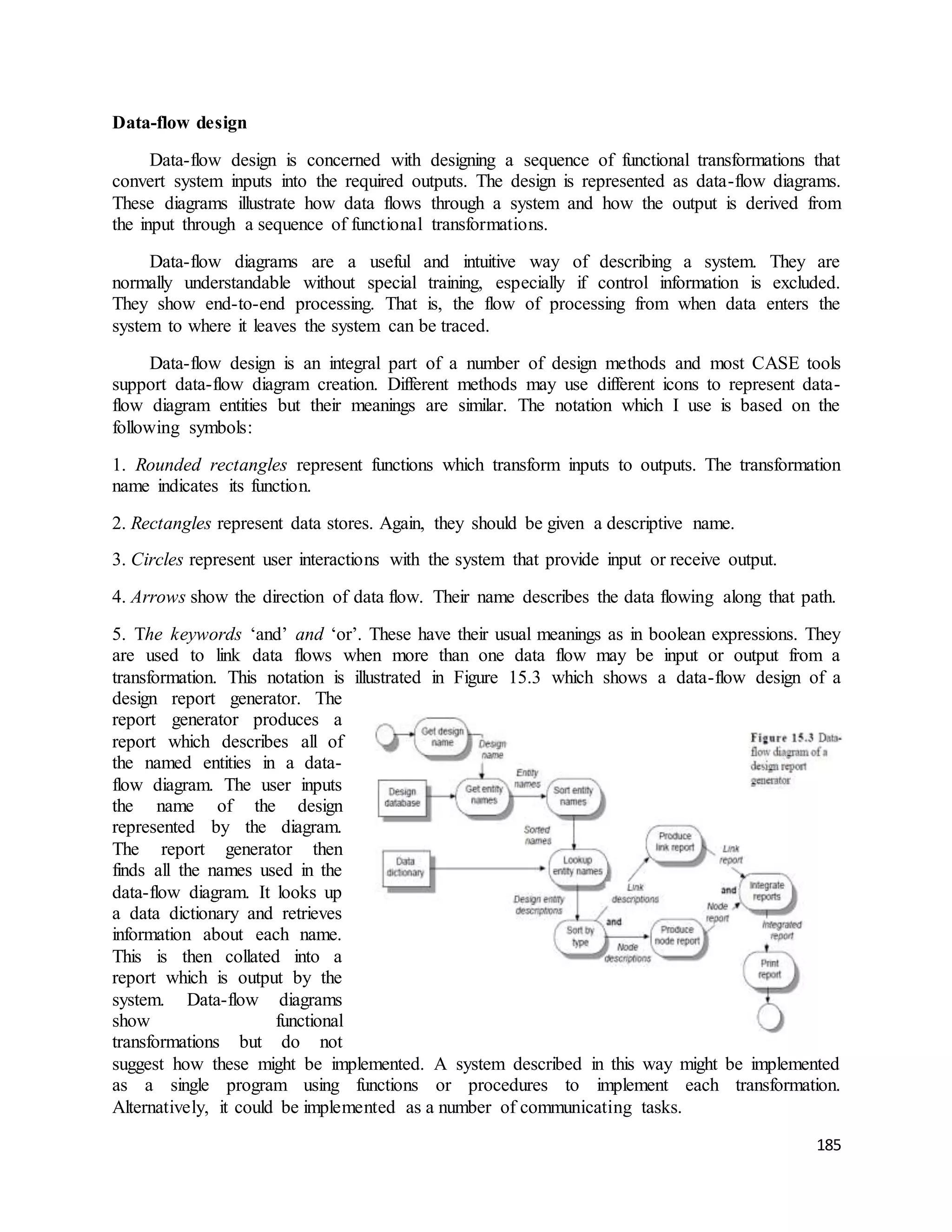 185 
Data-flow design 
Data-flow design is concerned with designing a sequence of functional transformations that 
convert system inputs into the required outputs. The design is represented as data-flow diagrams. 
These diagrams illustrate how data flows through a system and how the output is derived from 
the input through a sequence of functional transformations. 
Data-flow diagrams are a useful and intuitive way of describing a system. They are 
normally understandable without special training, especially if control information is excluded. 
They show end-to-end processing. That is, the flow of processing from when data enters the 
system to where it leaves the system can be traced. 
Data-flow design is an integral part of a number of design methods and most CASE tools 
support data-flow diagram creation. Different methods may use different icons to represent data-flow 
diagram entities but their meanings are similar. The notation which I use is based on the 
following symbols: 
1. Rounded rectangles represent functions which transform inputs to outputs. The transformation 
name indicates its function. 
2. Rectangles represent data stores. Again, they should be given a descriptive name. 
3. Circles represent user interactions with the system that provide input or receive output. 
4. Arrows show the direction of data flow. Their name describes the data flowing along that path. 
5. The keywords ‘and’ and ‘or’. These have their usual meanings as in boolean expressions. They 
are used to link data flows when more than one data flow may be input or output from a 
transformation. This notation is illustrated in Figure 15.3 which shows a data-flow design of a 
design report generator. The 
report generator produces a 
report which describes all of 
the named entities in a data-flow 
diagram. The user inputs 
the name of the design 
represented by the diagram. 
The report generator then 
finds all the names used in the 
data-flow diagram. It looks up 
a data dictionary and retrieves 
information about each name. 
This is then collated into a 
report which is output by the 
system. Data-flow diagrams 
show functional 
transformations but do not 
suggest how these might be implemented. A system described in this way might be implemented 
as a single program using functions or procedures to implement each transformation. 
Alternatively, it could be implemented as a number of communicating tasks. 
 