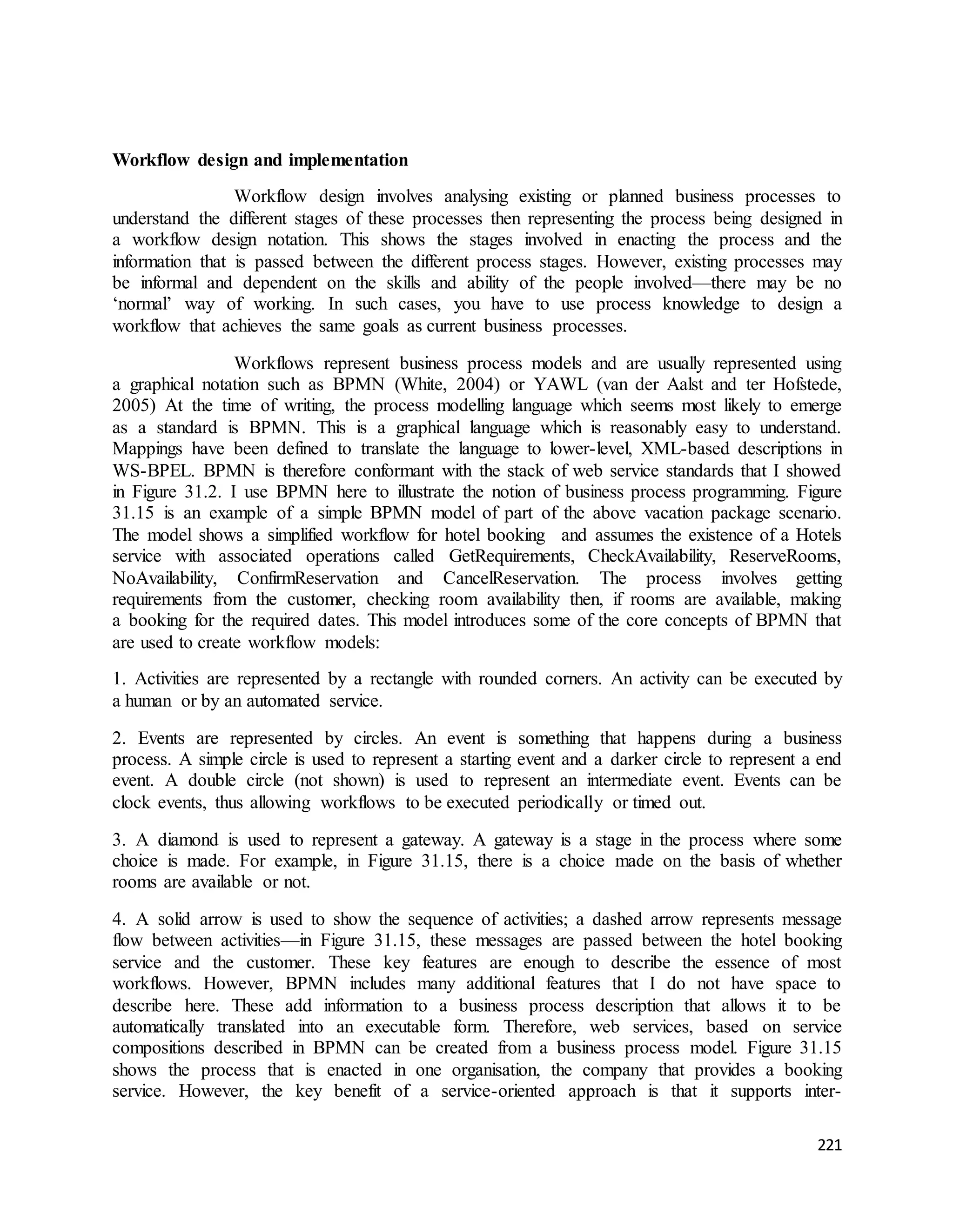 221 
Workflow design and implementation 
Workflow design involves analysing existing or planned business processes to 
understand the different stages of these processes then representing the process being designed in 
a workflow design notation. This shows the stages involved in enacting the process and the 
information that is passed between the different process stages. However, existing processes may 
be informal and dependent on the skills and ability of the people involved—there may be no 
‘normal’ way of working. In such cases, you have to use process knowledge to design a 
workflow that achieves the same goals as current business processes. 
Workflows represent business process models and are usually represented using 
a graphical notation such as BPMN (White, 2004) or YAWL (van der Aalst and ter Hofstede, 
2005) At the time of writing, the process modelling language which seems most likely to emerge 
as a standard is BPMN. This is a graphical language which is reasonably easy to understand. 
Mappings have been defined to translate the language to lower-level, XML-based descriptions in 
WS-BPEL. BPMN is therefore conformant with the stack of web service standards that I showed 
in Figure 31.2. I use BPMN here to illustrate the notion of business process programming. Figure 
31.15 is an example of a simple BPMN model of part of the above vacation package scenario. 
The model shows a simplified workflow for hotel booking and assumes the existence of a Hotels 
service with associated operations called GetRequirements, CheckAvailability, ReserveRooms, 
NoAvailability, ConfirmReservation and CancelReservation. The process involves getting 
requirements from the customer, checking room availability then, if rooms are available, making 
a booking for the required dates. This model introduces some of the core concepts of BPMN that 
are used to create workflow models: 
1. Activities are represented by a rectangle with rounded corners. An activity can be executed by 
a human or by an automated service. 
2. Events are represented by circles. An event is something that happens during a business 
process. A simple circle is used to represent a starting event and a darker circle to represent a end 
event. A double circle (not shown) is used to represent an intermediate event. Events can be 
clock events, thus allowing workflows to be executed periodically or timed out. 
3. A diamond is used to represent a gateway. A gateway is a stage in the process where some 
choice is made. For example, in Figure 31.15, there is a choice made on the basis of whether 
rooms are available or not. 
4. A solid arrow is used to show the sequence of activities; a dashed arrow represents message 
flow between activities—in Figure 31.15, these messages are passed between the hotel booking 
service and the customer. These key features are enough to describe the essence of most 
workflows. However, BPMN includes many additional features that I do not have space to 
describe here. These add information to a business process description that allows it to be 
automatically translated into an executable form. Therefore, web services, based on service 
compositions described in BPMN can be created from a business process model. Figure 31.15 
shows the process that is enacted in one organisation, the company that provides a booking 
service. However, the key benefit of a service-oriented approach is that it supports inter- 
 