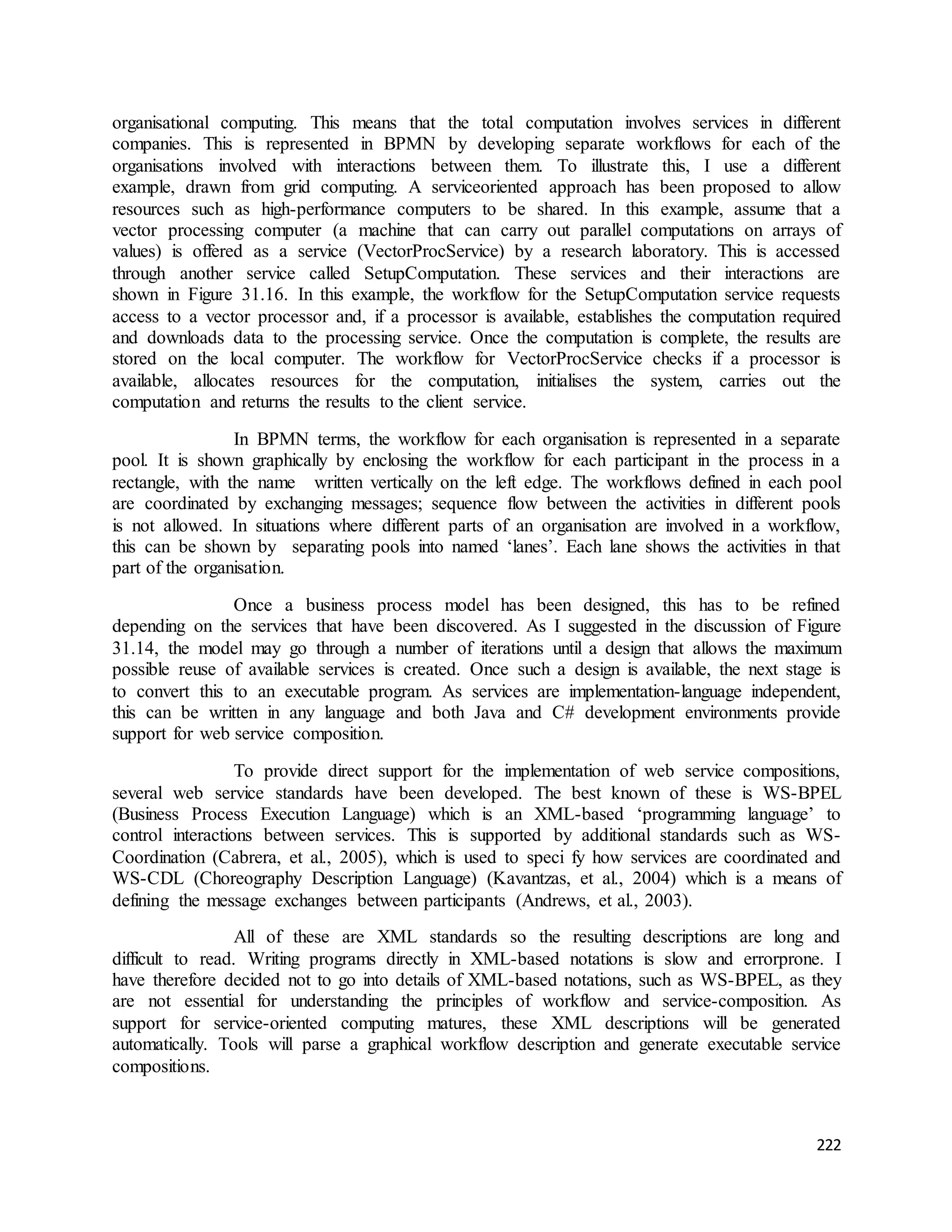 organisational computing. This means that the total computation involves services in different 
companies. This is represented in BPMN by developing separate workflows for each of the 
organisations involved with interactions between them. To illustrate this, I use a different 
example, drawn from grid computing. A serviceoriented approach has been proposed to allow 
resources such as high-performance computers to be shared. In this example, assume that a 
vector processing computer (a machine that can carry out parallel computations on arrays of 
values) is offered as a service (VectorProcService) by a research laboratory. This is accessed 
through another service called SetupComputation. These services and their interactions are 
shown in Figure 31.16. In this example, the workflow for the SetupComputation service requests 
access to a vector processor and, if a processor is available, establishes the computation required 
and downloads data to the processing service. Once the computation is complete, the results are 
stored on the local computer. The workflow for VectorProcService checks if a processor is 
available, allocates resources for the computation, initialises the system, carries out the 
computation and returns the results to the client service. 
In BPMN terms, the workflow for each organisation is represented in a separate 
pool. It is shown graphically by enclosing the workflow for each participant in the process in a 
rectangle, with the name written vertically on the left edge. The workflows defined in each pool 
are coordinated by exchanging messages; sequence flow between the activities in different pools 
is not allowed. In situations where different parts of an organisation are involved in a workflow, 
this can be shown by separating pools into named ‘lanes’. Each lane shows the activities in that 
part of the organisation. 
Once a business process model has been designed, this has to be refined 
depending on the services that have been discovered. As I suggested in the discussion of Figure 
31.14, the model may go through a number of iterations until a design that allows the maximum 
possible reuse of available services is created. Once such a design is available, the next stage is 
to convert this to an executable program. As services are implementation-language independent, 
this can be written in any language and both Java and C# development environments provide 
support for web service composition. 
To provide direct support for the implementation of web service compositions, 
several web service standards have been developed. The best known of these is WS-BPEL 
(Business Process Execution Language) which is an XML-based ‘programming language’ to 
control interactions between services. This is supported by additional standards such as WS-Coordination 
(Cabrera, et al., 2005), which is used to speci fy how services are coordinated and 
WS-CDL (Choreography Description Language) (Kavantzas, et al., 2004) which is a means of 
defining the message exchanges between participants (Andrews, et al., 2003). 
All of these are XML standards so the resulting descriptions are long and 
difficult to read. Writing programs directly in XML-based notations is slow and errorprone. I 
have therefore decided not to go into details of XML-based notations, such as WS-BPEL, as they 
are not essential for understanding the principles of workflow and service-composition. As 
support for service-oriented computing matures, these XML descriptions will be generated 
automatically. Tools will parse a graphical workflow description and generate executable service 
compositions. 
222 
 
