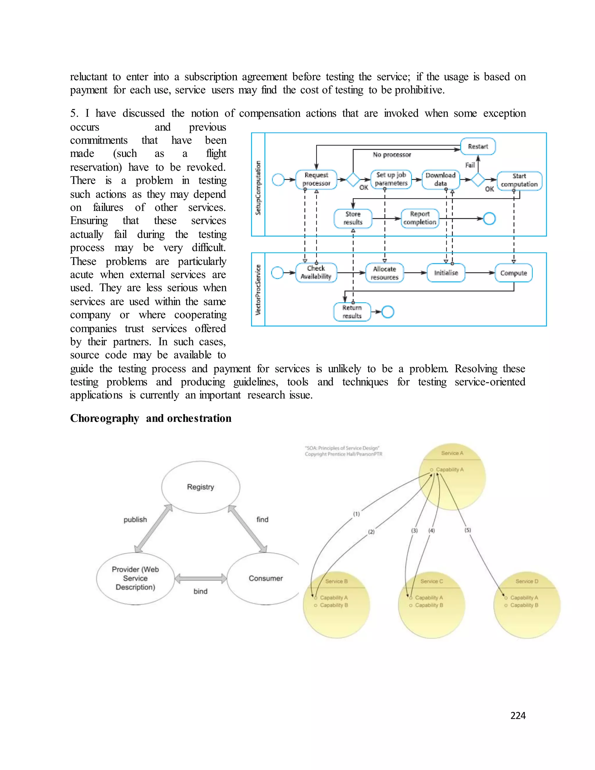 reluctant to enter into a subscription agreement before testing the service; if the usage is based on 
payment for each use, service users may find the cost of testing to be prohibitive. 
5. I have discussed the notion of compensation actions that are invoked when some exception 
occurs and previous 
commitments that have been 
made (such as a flight 
reservation) have to be revoked. 
There is a problem in testing 
such actions as they may depend 
on failures of other services. 
Ensuring that these services 
actually fail during the testing 
process may be very difficult. 
These problems are particularly 
acute when external services are 
used. They are less serious when 
services are used within the same 
company or where cooperating 
companies trust services offered 
by their partners. In such cases, 
source code may be available to 
guide the testing process and payment for services is unlikely to be a problem. Resolving these 
testing problems and producing guidelines, tools and techniques for testing service-oriented 
applications is currently an important research issue. 
224 
Choreography and orchestration 
 