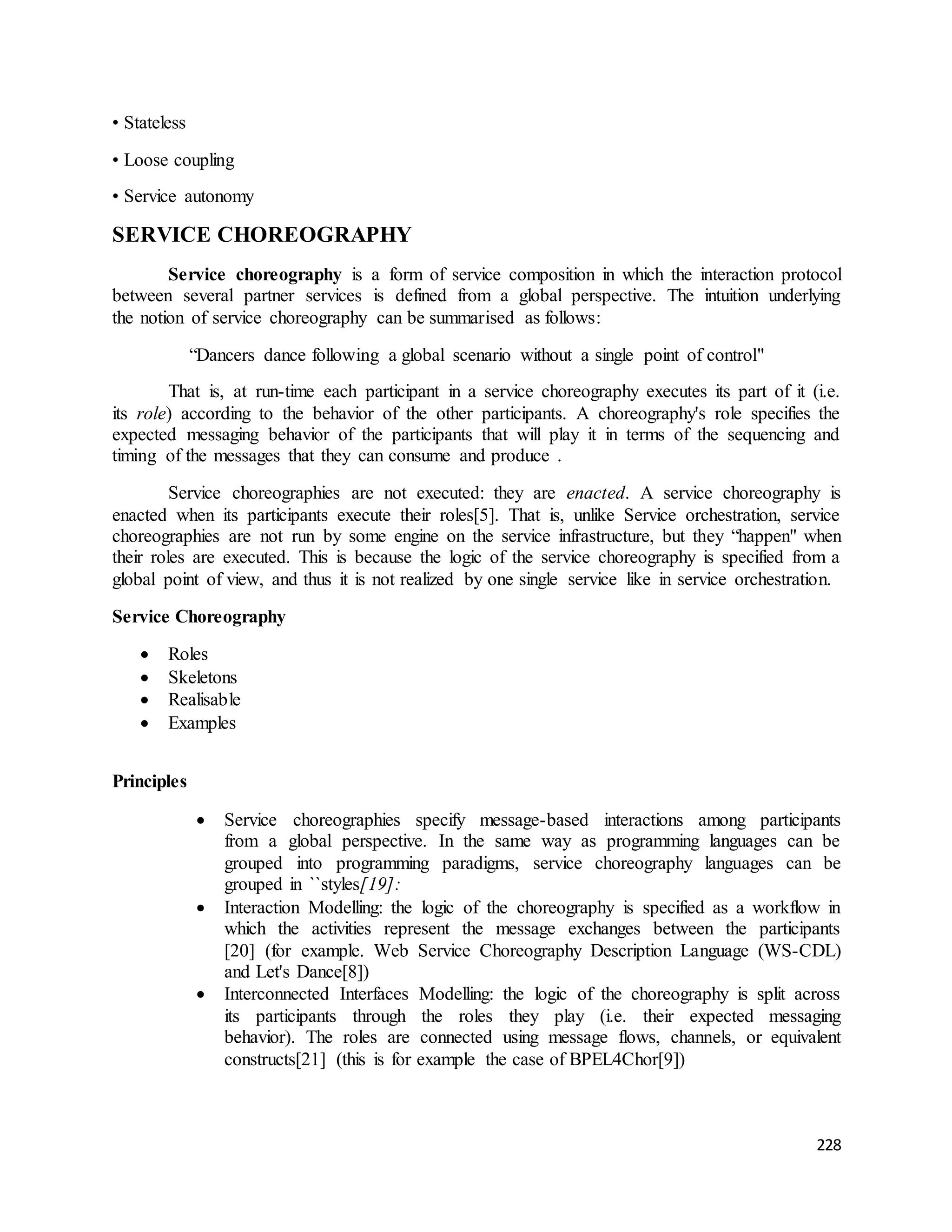 228 
• Stateless 
• Loose coupling 
• Service autonomy 
SERVICE CHOREOGRAPHY 
Service choreography is a form of service composition in which the interaction protocol 
between several partner services is defined from a global perspective. The intuition underlying 
the notion of service choreography can be summarised as follows: 
“Dancers dance following a global scenario without a single point of control" 
That is, at run-time each participant in a service choreography executes its part of it (i.e. 
its role) according to the behavior of the other participants. A choreography's role specifies the 
expected messaging behavior of the participants that will play it in terms of the sequencing and 
timing of the messages that they can consume and produce . 
Service choreographies are not executed: they are enacted. A service choreography is 
enacted when its participants execute their roles[5]. That is, unlike Service orchestration, service 
choreographies are not run by some engine on the service infrastructure, but they “happen" when 
their roles are executed. This is because the logic of the service choreography is specified from a 
global point of view, and thus it is not realized by one single service like in service orchestration. 
Service Choreography 
 Roles 
 Skeletons 
 Realisable 
 Examples 
Principles 
 Service choreographies specify message-based interactions among participants 
from a global perspective. In the same way as programming languages can be 
grouped into programming paradigms, service choreography languages can be 
grouped in ``styles[19]: 
 Interaction Modelling: the logic of the choreography is specified as a workflow in 
which the activities represent the message exchanges between the participants 
[20] (for example. Web Service Choreography Description Language (WS-CDL) 
and Let's Dance[8]) 
 Interconnected Interfaces Modelling: the logic of the choreography is split across 
its participants through the roles they play (i.e. their expected messaging 
behavior). The roles are connected using message flows, channels, or equivalent 
constructs[21] (this is for example the case of BPEL4Chor[9]) 
 