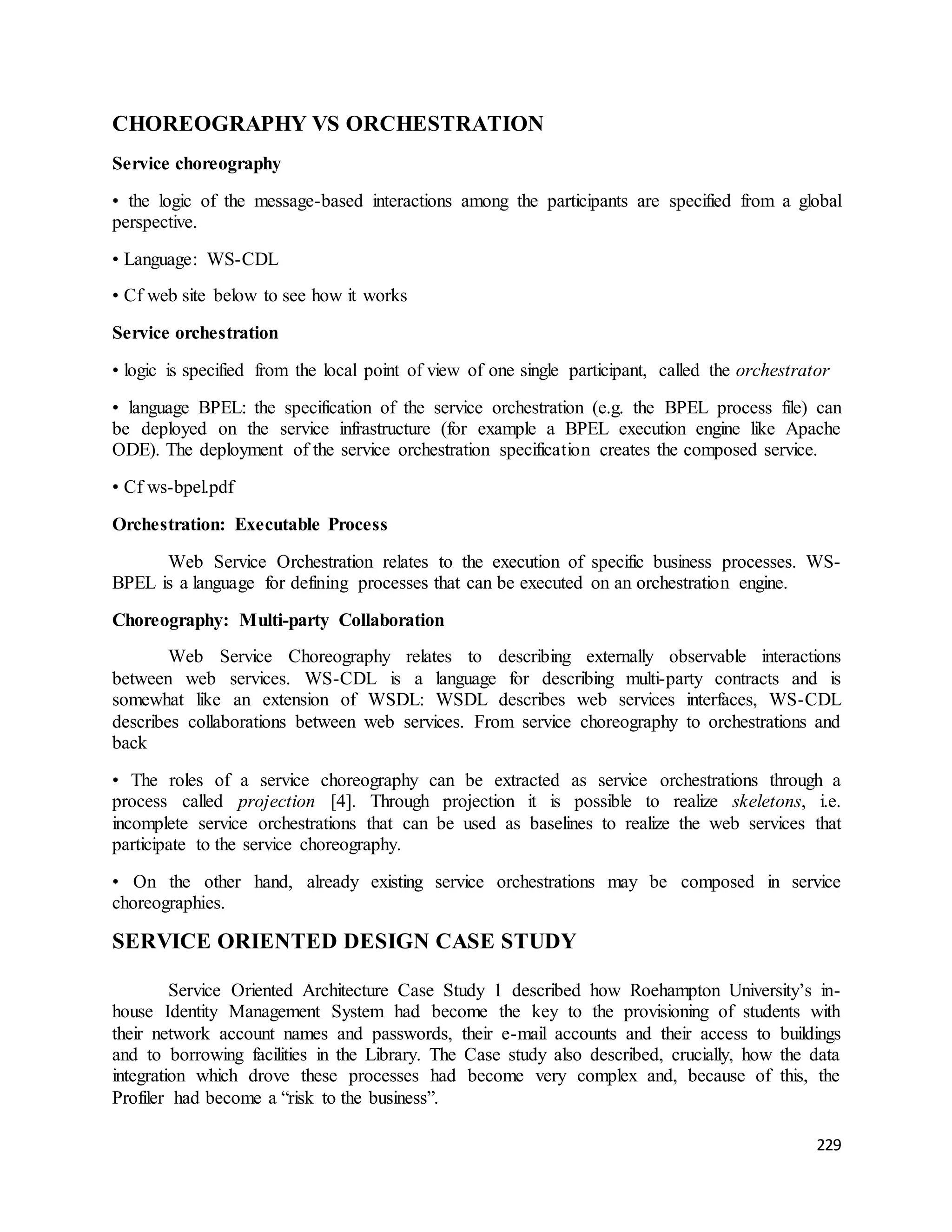229 
CHOREOGRAPHY VS ORCHESTRATION 
Service choreography 
• the logic of the message-based interactions among the participants are specified from a global 
perspective. 
• Language: WS-CDL 
• Cf web site below to see how it works 
Service orchestration 
• logic is specified from the local point of view of one single participant, called the orchestrator 
• language BPEL: the specification of the service orchestration (e.g. the BPEL process file) can 
be deployed on the service infrastructure (for example a BPEL execution engine like Apache 
ODE). The deployment of the service orchestration specification creates the composed service. 
• Cf ws-bpel.pdf 
Orchestration: Executable Process 
Web Service Orchestration relates to the execution of specific business processes. WS-BPEL 
is a language for defining processes that can be executed on an orchestration engine. 
Choreography: Multi-party Collaboration 
Web Service Choreography relates to describing externally observable interactions 
between web services. WS-CDL is a language for describing multi-party contracts and is 
somewhat like an extension of WSDL: WSDL describes web services interfaces, WS-CDL 
describes collaborations between web services. From service choreography to orchestrations and 
back 
• The roles of a service choreography can be extracted as service orchestrations through a 
process called projection [4]. Through projection it is possible to realize skeletons, i.e. 
incomplete service orchestrations that can be used as baselines to realize the web services that 
participate to the service choreography. 
• On the other hand, already existing service orchestrations may be composed in service 
choreographies. 
SERVICE ORIENTED DESIGN CASE STUDY 
Service Oriented Architecture Case Study 1 described how Roehampton University’s in-house 
Identity Management System had become the key to the provisioning of students with 
their network account names and passwords, their e-mail accounts and their access to buildings 
and to borrowing facilities in the Library. The Case study also described, crucially, how the data 
integration which drove these processes had become very complex and, because of this, the 
Profiler had become a “risk to the business”. 
 