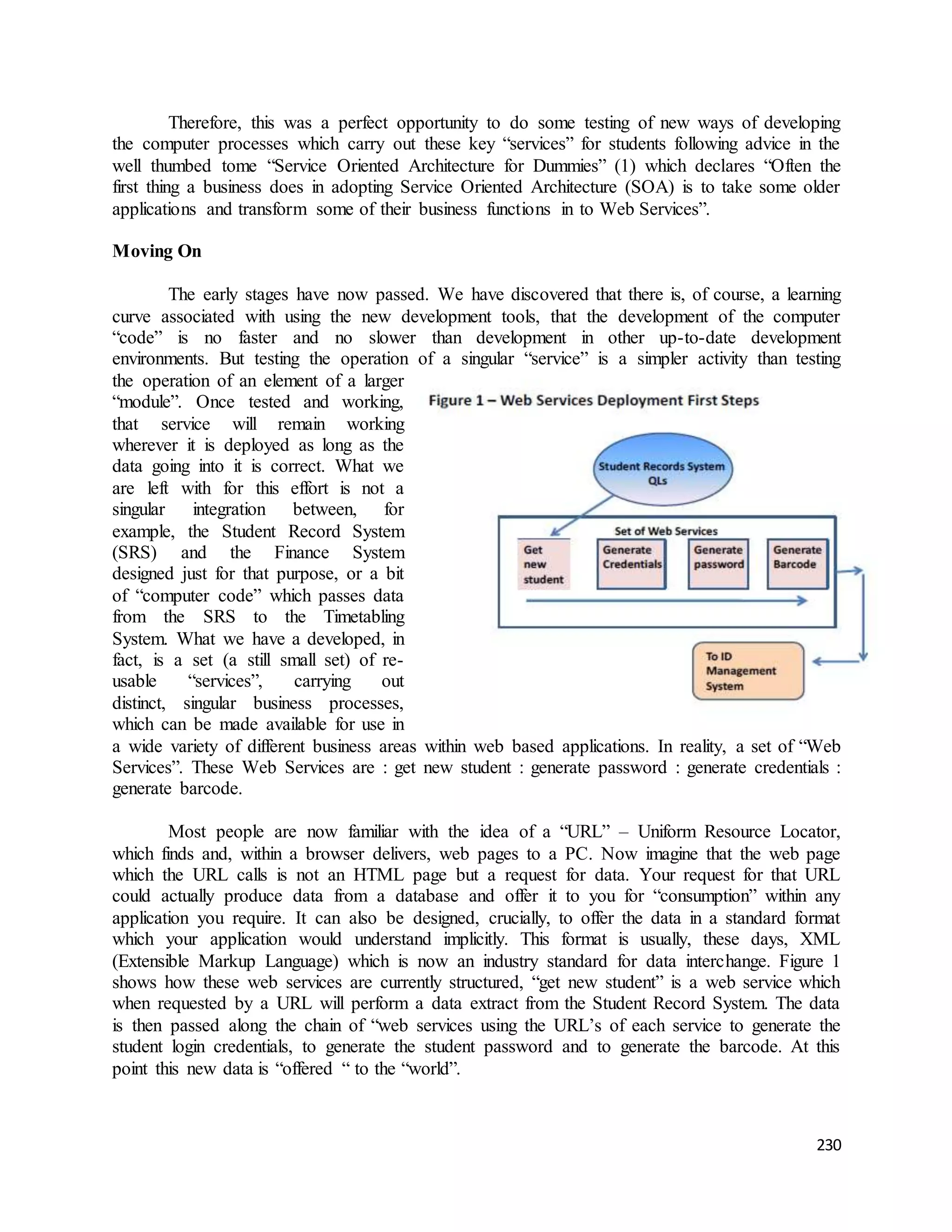 Therefore, this was a perfect opportunity to do some testing of new ways of developing 
the computer processes which carry out these key “services” for students following advice in the 
well thumbed tome “Service Oriented Architecture for Dummies” (1) which declares “Often the 
first thing a business does in adopting Service Oriented Architecture (SOA) is to take some older 
applications and transform some of their business functions in to Web Services”. 
230 
Moving On 
The early stages have now passed. We have discovered that there is, of course, a learning 
curve associated with using the new development tools, that the development of the computer 
“code” is no faster and no slower than development in other up-to-date development 
environments. But testing the operation of a singular “service” is a simpler activity than testing 
the operation of an element of a larger 
“module”. Once tested and working, 
that service will remain working 
wherever it is deployed as long as the 
data going into it is correct. What we 
are left with for this effort is not a 
singular integration between, for 
example, the Student Record System 
(SRS) and the Finance System 
designed just for that purpose, or a bit 
of “computer code” which passes data 
from the SRS to the Timetabling 
System. What we have a developed, in 
fact, is a set (a still small set) of re-usable 
“services”, carrying out 
distinct, singular business processes, 
which can be made available for use in 
a wide variety of different business areas within web based applications. In reality, a set of “Web 
Services”. These Web Services are : get new student : generate password : generate credentials : 
generate barcode. 
Most people are now familiar with the idea of a “URL” – Uniform Resource Locator, 
which finds and, within a browser delivers, web pages to a PC. Now imagine that the web page 
which the URL calls is not an HTML page but a request for data. Your request for that URL 
could actually produce data from a database and offer it to you for “consumption” within any 
application you require. It can also be designed, crucially, to offer the data in a standard format 
which your application would understand implicitly. This format is usually, these days, XML 
(Extensible Markup Language) which is now an industry standard for data interchange. Figure 1 
shows how these web services are currently structured, “get new student” is a web service which 
when requested by a URL will perform a data extract from the Student Record System. The data 
is then passed along the chain of “web services using the URL’s of each service to generate the 
student login credentials, to generate the student password and to generate the barcode. At this 
point this new data is “offered “ to the “world”. 
 