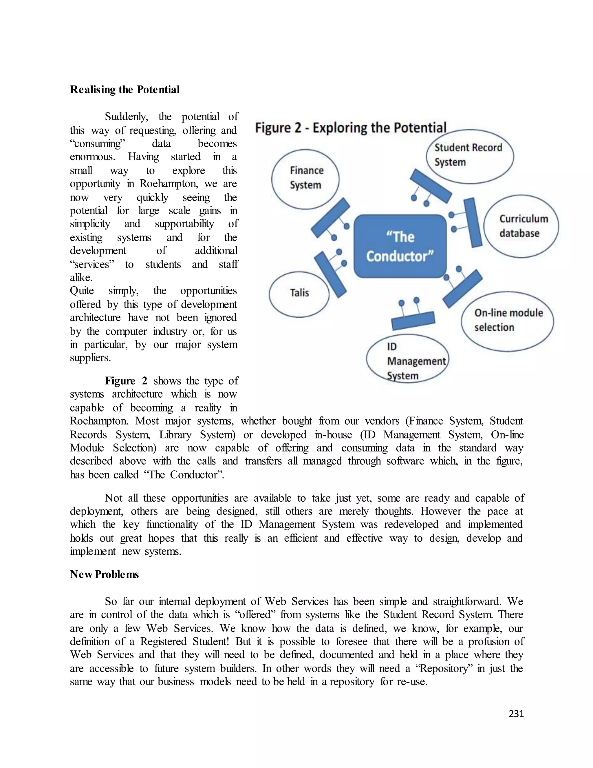 231 
Realising the Potential 
Suddenly, the potential of 
this way of requesting, offering and 
“consuming” data becomes 
enormous. Having started in a 
small way to explore this 
opportunity in Roehampton, we are 
now very quickly seeing the 
potential for large scale gains in 
simplicity and supportability of 
existing systems and for the 
development of additional 
“services” to students and staff 
alike. 
Quite simply, the opportunities 
offered by this type of development 
architecture have not been ignored 
by the computer industry or, for us 
in particular, by our major system 
suppliers. 
Figure 2 shows the type of 
systems architecture which is now 
capable of becoming a reality in 
Roehampton. Most major systems, whether bought from our vendors (Finance System, Student 
Records System, Library System) or developed in-house (ID Management System, On-line 
Module Selection) are now capable of offering and consuming data in the standard way 
described above with the calls and transfers all managed through software which, in the figure, 
has been called “The Conductor”. 
Not all these opportunities are available to take just yet, some are ready and capable of 
deployment, others are being designed, still others are merely thoughts. However the pace at 
which the key functionality of the ID Management System was redeveloped and implemented 
holds out great hopes that this really is an efficient and effective way to design, develop and 
implement new systems. 
New Problems 
So far our internal deployment of Web Services has been simple and straightforward. We 
are in control of the data which is “offered” from systems like the Student Record System. There 
are only a few Web Services. We know how the data is defined, we know, for example, our 
definition of a Registered Student! But it is possible to foresee that there will be a profusion of 
Web Services and that they will need to be defined, documented and held in a place where they 
are accessible to future system builders. In other words they will need a “Repository” in just the 
same way that our business models need to be held in a repository for re-use. 
 