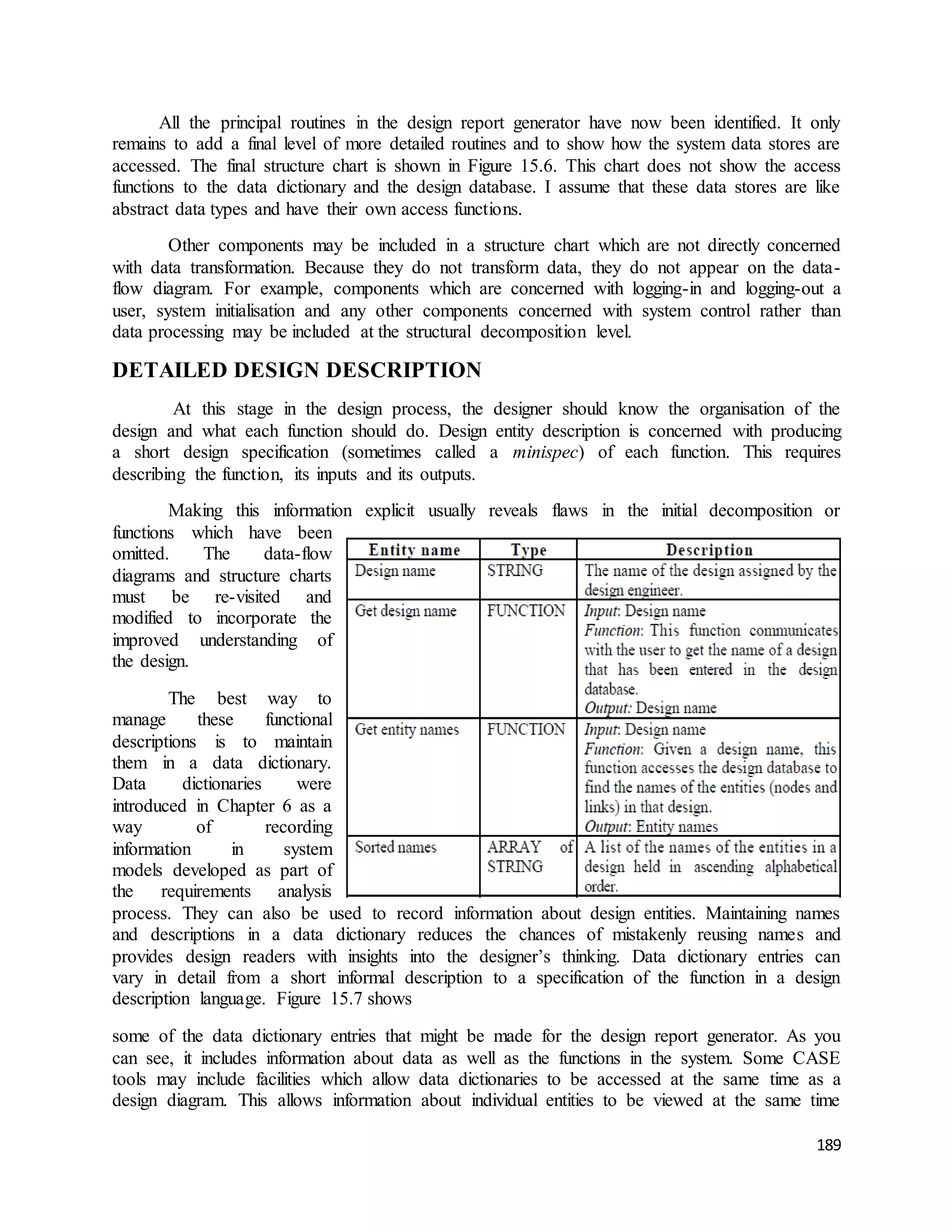 All the principal routines in the design report generator have now been identified. It only 
remains to add a final level of more detailed routines and to show how the system data stores are 
accessed. The final structure chart is shown in Figure 15.6. This chart does not show the access 
functions to the data dictionary and the design database. I assume that these data stores are like 
abstract data types and have their own access functions. 
Other components may be included in a structure chart which are not directly concerned 
with data transformation. Because they do not transform data, they do not appear on the data-flow 
diagram. For example, components which are concerned with logging-in and logging-out a 
user, system initialisation and any other components concerned with system control rather than 
data processing may be included at the structural decomposition level. 
189 
DETAILED DESIGN DESCRIPTION 
At this stage in the design process, the designer should know the organisation of the 
design and what each function should do. Design entity description is concerned with producing 
a short design specification (sometimes called a minispec) of each function. This requires 
describing the function, its inputs and its outputs. 
Making this information explicit usually reveals flaws in the initial decomposition or 
functions which have been 
omitted. The data-flow 
diagrams and structure charts 
must be re-visited and 
modified to incorporate the 
improved understanding of 
the design. 
The best way to 
manage these functional 
descriptions is to maintain 
them in a data dictionary. 
Data dictionaries were 
introduced in Chapter 6 as a 
way of recording 
information in system 
models developed as part of 
the requirements analysis 
process. They can also be used to record information about design entities. Maintaining names 
and descriptions in a data dictionary reduces the chances of mistakenly reusing names and 
provides design readers with insights into the designer’s thinking. Data dictionary entries can 
vary in detail from a short informal description to a specification of the function in a design 
description language. Figure 15.7 shows 
some of the data dictionary entries that might be made for the design report generator. As you 
can see, it includes information about data as well as the functions in the system. Some CASE 
tools may include facilities which allow data dictionaries to be accessed at the same time as a 
design diagram. This allows information about individual entities to be viewed at the same time 
 