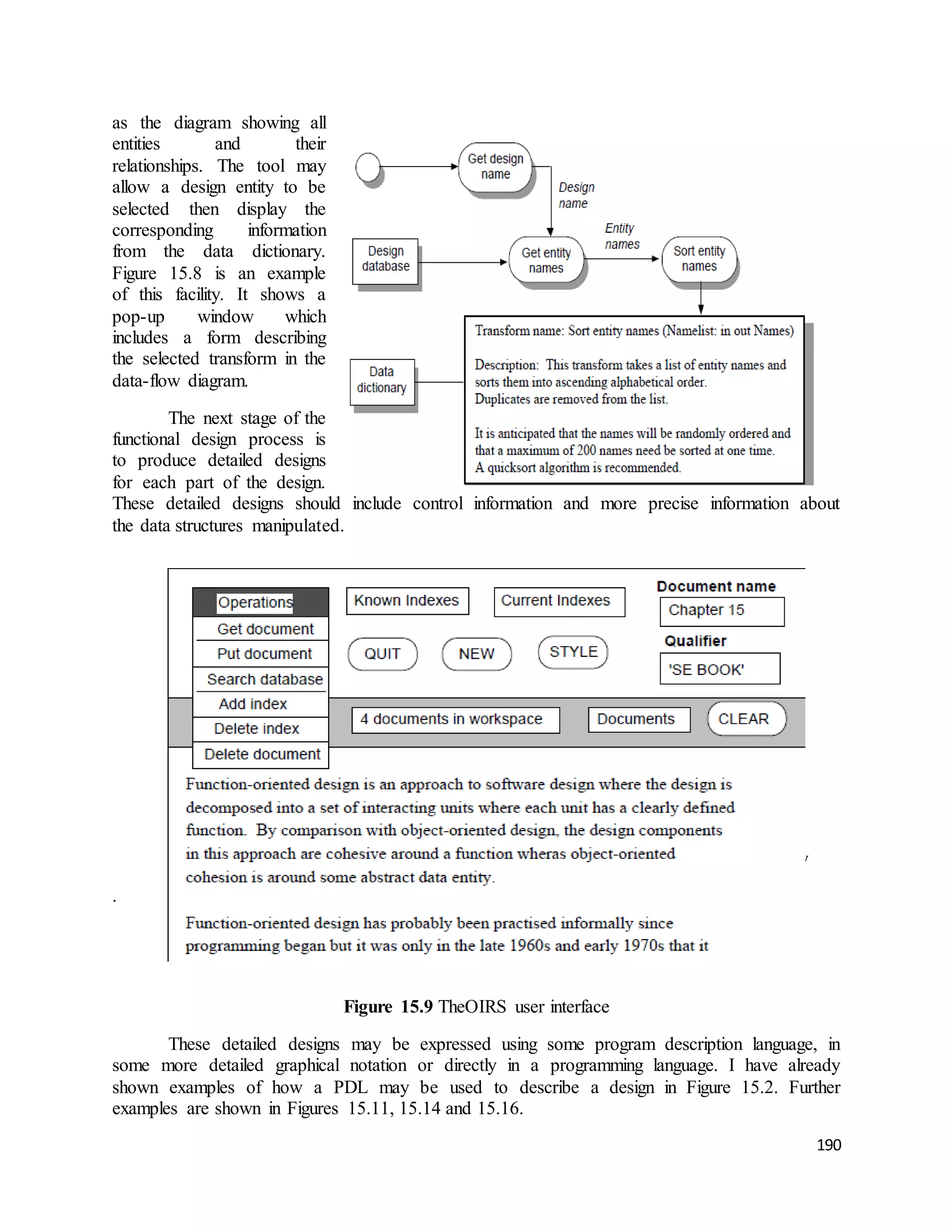 190 
as the diagram showing all 
entities and their 
relationships. The tool may 
allow a design entity to be 
selected then display the 
corresponding information 
from the data dictionary. 
Figure 15.8 is an example 
of this facility. It shows a 
pop-up window which 
includes a form describing 
the selected transform in the 
data-flow diagram. 
The next stage of the 
functional design process is 
to produce detailed designs 
for each part of the design. 
These detailed designs should include control information and more precise information about 
the data structures manipulated. 
Figure 15.8 Information about design entities from a data dictionary 
. 
Figure 15.9 TheOIRS user interface 
These detailed designs may be expressed using some program description language, in 
some more detailed graphical notation or directly in a programming language. I have already 
shown examples of how a PDL may be used to describe a design in Figure 15.2. Further 
examples are shown in Figures 15.11, 15.14 and 15.16. 
 