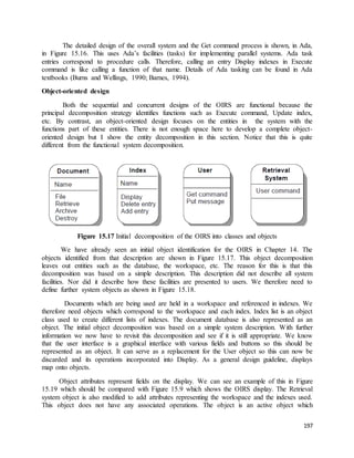 The detailed design of the overall system and the Get command process is shown, in Ada, 
in Figure 15.16. This uses Ada’s facilities (tasks) for implementing parallel systems. Ada task 
entries correspond to procedure calls. Therefore, calling an entry Display indexes in Execute 
command is like calling a function of that name. Details of Ada tasking can be found in Ada 
textbooks (Burns and Wellings, 1990; Barnes, 1994). 
197 
Object-oriented design 
Both the sequential and concurrent designs of the OIRS are functional because the 
principal decomposition strategy identifies functions such as Execute command, Update index, 
etc. By contrast, an object-oriented design focuses on the entities in the system with the 
functions part of these entities. There is not enough space here to develop a complete object-oriented 
design but I show the entity decomposition in this section. Notice that this is quite 
different from the functional system decomposition. 
Figure 15.17 Initial decomposition of the OIRS into classes and objects 
We have already seen an initial object identification for the OIRS in Chapter 14. The 
objects identified from that description are shown in Figure 15.17. This object decomposition 
leaves out entities such as the database, the workspace, etc. The reason for this is that this 
decomposition was based on a simple description. This description did not describe all system 
facilities. Nor did it describe how these facilities are presented to users. We therefore need to 
define further system objects as shown in Figure 15.18. 
Documents which are being used are held in a workspace and referenced in indexes. We 
therefore need objects which correspond to the workspace and each index. Index list is an object 
class used to create different lists of indexes. The document database is also represented as an 
object. The initial object decomposition was based on a simple system description. With further 
information we now have to revisit this decomposition and see if it is still appropriate. We know 
that the user interface is a graphical interface with various fields and buttons so this should be 
represented as an object. It can serve as a replacement for the User object so this can now be 
discarded and its operations incorporated into Display. As a general design guideline, displays 
map onto objects. 
Object attributes represent fields on the display. We can see an example of this in Figure 
15.19 which should be compared with Figure 15.9 which shows the OIRS display. The Retrieval 
system object is also modified to add attributes representing the workspace and the indexes used. 
This object does not have any associated operations. The object is an active object which 
 