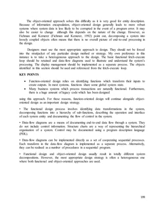 The object-oriented approach solves this difficulty as it is very good for entity description. 
Because of information encapsulation, object-oriented design generally leads to more robust 
systems where system data is less likely to be corrupted in the event of a program error. It may 
also be easier to change although this depends on the nature of the change. However, as 
Fichman and Kemerer (Fichman and Kemerer, 1992) point out, decomposing a system into 
loosely coupled objects often means that there is no overall picture of end-to-end processing in 
the design. 
Designers must use the most appropriate approach to design. They should not be forced 
into the straitjacket of any particular design method or strategy. My own preference in this 
instance is to take a heterogeneous approach to the design. The basic functional fetch-execute 
loop should be retained and data-flow diagrams used to illustrate and understand the system’s 
processing. The display management should be implemented as a separate process. The objects 
identified in this section should be used and referenced from the fetch-execute loop. 
199 
KEY POINTS 
 Function-oriented design relies on identifying functions which transform their inputs to 
create outputs. In most systems, functions share some global system state. 
 Many business systems which process transactions are naturally functional. Furthermore, 
there is a huge amount of legacy code which has been designed 
using this approach. For these reasons, function-oriented design will continue alongside object-oriented 
design as an important design strategy. 
• The functional design process involves identifying data transformations in the system, 
decomposing functions into a hierarchy of sub-functions, describing the operation and interface 
of each system entity and documenting the flow of control in the system. 
• Data-flow diagrams are a means of documenting end-to-end data flow through a system. They 
do not include control information. Structure charts are a way of representing the hierarchical 
organisation of a system. Control may be documented using a program description language 
(PDL). 
• Data-flow diagrams can be implemented directly as a set of cooperating sequential processes. 
Each transform in the data-flow diagram is implemented as a separate process. Alternatively, 
they can be realised as a number of procedures in a sequential program. 
• Functional design and object-oriented design usually result in totally different system 
decompositions. However, the most appropriate design strategy is often a heterogeneous one 
where both functional and object-oriented approaches are used. 
 