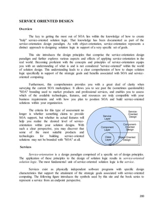 200 
SERVICE ORIENTED DESIGN 
Overview 
The key to getting the most out of SOA lies within the knowledge of how to create 
"truly" service-oriented solution logic. That knowledge has been documented as part of the 
service-orientation design paradigm. As with object-orientation, service-orientation represents a 
distinct approach to designing solution logic in support of a very specific set of goals. 
This site introduces the design principles that comprise the service-orientation design 
paradigm and further explores various aspects and effects of applying service-orientation in the 
real world. Becoming proficient with the concepts and principles of service-orientation equips 
you with an understanding of what is and is not considered "service-oriented" within the world 
of solution design. This understanding leads to a clear comprehension of how to shape solution 
logic specifically in support of the strategic goals and benefits associated with SOA and service-oriented 
computing. 
Furthermore, this comprehension provides you with a great deal of clarity when 
surveying the current SOA marketplace. It allows you to see past the (sometimes questionable) 
"SOA" branding used to market products and professional services, and enables you to assess 
which of the available technologies, features, and resources are truly compatible with your 
business requirements and with how you plan to position SOA and build service-oriented 
solutions within your organization. 
The criteria for this type of assessment no 
longer is whether something claims to provide 
SOA support, but whether its actual features will 
help you realize the desired level of service-orientation 
within your solution designs. With 
such a clear perspective, you may discover that 
some of the most suitable products and 
technologies for building service-oriented 
solutions may not be branded with "SOA" at all. 
Services 
Service-orientation is a design paradigm comprised of a specific set of design principles. 
The application of these principles to the design of solution logic results in service-oriented 
solution logic. The most fundamental unit of service-oriented solution logic is the service. 
Services exist as physically independent software programs with specific design 
characteristics that support the attainment of the strategic goals associated with service-oriented 
computing. The following figure introduces the symbols used by this site and the book series to 
represent a service from an endpoint perspective. 
 