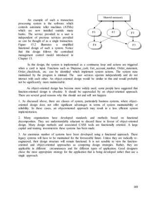 183 
An example of such a transaction 
processing system is the software which 
controls automatic teller machines (ATMs) 
which are now installed outside many 
banks. The service provided to a user is 
independent of previous services provided 
so can be thought of as a single transaction. 
Figure 15.2 illustrates a simplified 
functional design of such a system. Notice 
that this design follows the centralized 
management control model introduced in 
Chapter 13. 
In this design, the system is implemented as a continuous loop and actions are triggered 
when a card is input. Functions such as Dispense_cash, Get_account_number, Order_statement, 
Order_checkbook, etc. can be identified which implement system actions. The system state 
maintained by the program is minimal. The user services operate independently and do not 
interact with each other. An object-oriented design would be similar to this and would probably 
not be significantly more maintainable. 
As object-oriented design has become more widely used, some people have suggested that 
function-oriented design is obsolete. It should be superseded by an object-oriented approach. 
There are several good reasons why this should not and will not happen: 
1. As discussed above, there are classes of system, particularly business systems, where object-oriented 
design does not offer significant advantages in terms of system maintainability or 
reliability. In these cases, an objectoriented approach may result in a less efficient system 
implementation. 
2. Many organisations have developed standards and methods based on functional 
decomposition. They are understandably reluctant to discard these in favour of object-oriented 
design. Many design methods and associated CASE tools are functionally oriented. A large 
capital and training investmentin these systems has been made. 
3. An enormous number of systems have been developed using a functional approach. These 
legacy systems will have to be maintained for the foreseeable future. Unless they are radically re-engineered, 
their design structure will remain functional. It is not sensible to view the function-oriented 
and object-oriented approaches as competing design strategies. Rather, they are 
applicable in different circumstances and for different types of application. Good designers 
chose the most appropriate strategy for the application that is being developed rather than use a 
single approach. 
 