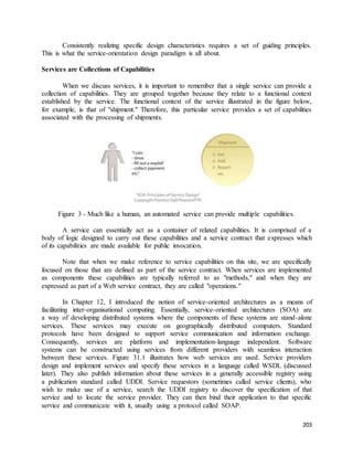 Consistently realizing specific design characteristics requires a set of guiding principles. 
203 
This is what the service-orientation design paradigm is all about. 
Services are Collections of Capabilities 
When we discuss services, it is important to remember that a single service can provide a 
collection of capabilities. They are grouped together because they relate to a functional context 
established by the service. The functional context of the service illustrated in the figure below, 
for example, is that of "shipment." Therefore, this particular service provides a set of capabilities 
associated with the processing of shipments. 
Figure 3 - Much like a human, an automated service can provide multiple capabilities. 
A service can essentially act as a container of related capabilities. It is comprised of a 
body of logic designed to carry out these capabilities and a service contract that expresses which 
of its capabilities are made available for public invocation. 
Note that when we make reference to service capabilities on this site, we are specifically 
focused on those that are defined as part of the service contract. When services are implemented 
as components these capabilities are typically referred to as "methods," and when they are 
expressed as part of a Web service contract, they are called "operations." 
In Chapter 12, I introduced the notion of service-oriented architectures as a means of 
facilitating inter-organisational computing. Essentially, service-oriented architectures (SOA) are 
a way of developing distributed systems where the components of these systems are stand-alone 
services. These services may execute on geographically distributed computers. Standard 
protocols have been designed to support service communication and information exchange. 
Consequently, services are platform and implementation-language independent. Software 
systems can be constructed using services from different providers with seamless interaction 
between these services. Figure 31.1 illustrates how web services are used. Service providers 
design and implement services and specify these services in a language called WSDL (discussed 
later). They also publish information about these services in a generally accessible registry using 
a publication standard called UDDI. Service requestors (sometimes called service clients), who 
wish to make use of a service, search the UDDI registry to discover the specification of that 
service and to locate the service provider. They can then bind their application to that specific 
service and communicate with it, usually using a protocol called SOAP. 
 