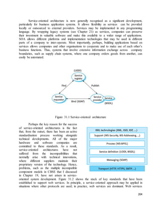 Service-oriented architecture is now generally recognised as a significant development, 
particularly for business application systems. It allows flexibility as services can be provided 
locally or outsourced to external providers. Services may be implemented in any programming 
language. By wrapping legacy systems (see Chapter 21) as services, companies can preserve 
their investment in valuable software and make this available to a wider range of applications. 
SOA allows different platforms and implementation technologies that may be used in different 
parts of a company to inter-operate. Most importantly, perhaps, building applications based on 
services allows companies and other organisations to cooperate and to make use of each other’s 
business functions. Thus, systems that involve extensive information exchange across company 
boundaries, such as supply chain systems, where one company orders goods from another, can 
easily be automated. 
204 
Figure 31.1 Service-oriented architecture 
Perhaps the key reason for the success 
of service-oriented architectures is the fact 
that, from the outset, there has been an active 
standardisation process working alongside 
technical developments. All of the major 
hardware and software companies are 
committed to these standards. As a result, 
service-oriented architectures have not 
suffered from the incompatibilities that 
normally arise with technical innovations, 
where different suppliers maintain their 
proprietary version of the technology. Hence, 
problems, such as the multiple incompatible 
component models in CBSE that I discussed 
in Chapter 19, have not arisen in service-oriented 
system development. Figure 31.2 shows the stack of key standards that have been 
established to support web services. In principle, a service-oriented approach may be applied in 
situations where other protocols are used; in practice, web services are dominant. Web services 
 
