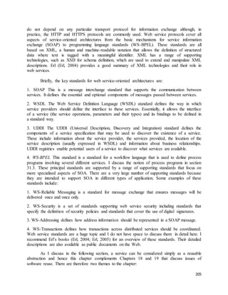 do not depend on any particular transport protocol for information exchange although, in 
practice, the HTTP and HTTPS protocols are commonly used. Web service protocols cover all 
aspects of service-oriented architectures from the basic mechanisms for service information 
exchange (SOAP) to programming language standards (WS-BPEL). These standards are all 
based on XML, a human and machine-readable notation that allows the definition of structured 
data where text is tagged with a meaningful identifier. XML has a range of supporting 
technologies, such as XSD for schema definition, which are used to extend and manipulate XML 
descriptions. Erl (Erl, 2004) provides a good summary of XML technologies and their role in 
web services. 
205 
Briefly, the key standards for web service-oriented architectures are: 
1. SOAP This is a message interchange standard that supports the communication between 
services. It defines the essential and optional components of messages passed between services. 
2. WSDL The Web Service Definition Language (WSDL) standard defines the way in which 
service providers should define the interface to these services. Essentially, it allows the interface 
of a service (the service operations, parameters and their types) and its bindings to be defined in 
a standard way. 
3. UDDI The UDDI (Universal Description, Discovery and Integration) standard defines the 
components of a service specification that may be used to discover the existence of a service. 
These include information about the service provider, the services provided, the location of the 
service description (usually expressed in WSDL) and information about business relationships. 
UDDI registries enable potential users of a service to discover what services are available. 
4. WS-BPEL This standard is a standard for a workflow language that is used to define process 
programs involving several different services. I discuss the notion of process programs in section 
31.3. These principal standards are supported by a range of supporting standards that focus on 
more specialised aspects of SOA. There are a very large number of supporting standards because 
they are intended to support SOA in different types of application. Some examples of these 
standards include: 
1. WS-Reliable Messaging is a standard for message exchange that ensures messages will be 
delivered once and once only. 
2. WS-Security is a set of standards supporting web service security including standards that 
specify the definition of security policies and standards that cover the use of digital signatures. 
3. WS-Addressing defines how address information should be represented in a SOAP message. 
4. WS-Transactions defines how transactions across distributed services should be coordinated. 
Web service standards are a huge topic and I do not have space to discuss them in detail here. I 
recommend Erl’s books (Erl, 2004; Erl, 2005) for an overview of these standards. Their detailed 
descriptions are also available as public documents on the Web. 
As I discuss in the following section, a service can be considered simply as a reusable 
abstraction and hence this chapter complements Chapters 18 and 19 that discuss issues of 
software reuse. There are therefore two themes to the chapter: 
 