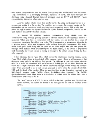 other system components that must be present. Services may also be distributed over the Internet. 
They communicate b y exchanging messages, expressed in XML, and these messages are 
distributed using standard Internet transport protocols such as HTTP and TCP/IP. Figure: 
synchronization interaction when ordering meal 
A service defines what it needs from another service by setting out its requirements in a 
message and sending it to that service. The receiving service parses the message, carries out the 
computation and, on completion, sends a message to the requesting service. This service then 
parses the reply to extract the required information. Unlike software components, services do not 
‘call’ methods associated with other services. 
To illustrate the difference between communication using method calls and 
communication using message passing, consider a situation where you are ordering a meal in a 
restaurant. When you have a conversation with the waiter, you are involved in a series of 
synchronous interactions that define your order. This is comparable to components interacting in 
a software system, where one component calls methods from other components. The waiter 
writes down your order along with the order of the other people with you, then passes this 
message, which includes details of everything that has been ordered, to the kitchen to prepare the 
food. Essentially, the waiter service is passing a message to the kitchen service defining the food 
to be prepared. 
I have illustrated this in Figure 31.3, which shows the synchronous ordering process, and in 
Figure 31.4, which shows a hypothetical XML message, which I hope is self-explanatory, that 
defines an order made by the table of three people. The difference is clear—the waiter takes the 
order as a series of interactions, with each interaction defining part of the order. However, the 
waiter has a single interaction with the kitchen where the message passed defines the complete 
order. When you intend to use a web service, you need to know where the service is located (its 
URI) and the details of its interface. These are described in a service description expressed in an 
XML-based language called WSDL (Web ServiceDescription Language). The WSDL 
specification defines three things about a Web service. It defines what the service does, how it 
communicates and where to find it: 
1. The ‘what’ part of a WSDL document, called an interface, specifies what operations the 
service supports, and defines the format of the messages that are sent and received by the 
service. 
207 
 