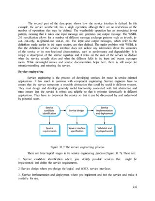The second part of the description shows how the service interface is defined. In this 
example, the service weatherInfo has a single operation, although there are no restrictions on the 
number of operations that may be defined. The weatherInfo operation has an associated in-out 
pattern, meaning that it takes one input message and generates one output message. The WSDL 
2.0 specification allows for a number of different message exchange patterns such as in-only, in-out, 
out-only, in-optional-out, out-in, etc. The input and output messages, which refer to the 
definitions made earlier in the types section, are then defined. The major problem with WSDL is 
that the definition of the service interface does not include any information about the semantics 
of the service or its non-functional characteristics, such as performance and dependability. It is 
simply a description of the service signature and it relies on the user of the service to deduce 
what the service actually does and what the different fields in the input and output messages 
mean. While meaningful names and service documentation helps here, there is still scope for 
misunderstanding and misusing the service. 
210 
Service engineering 
Service engineering is the process of developing services for reuse in service-oriented 
applications. It has much in common with component engineering. Service engineers have to 
ensure that the service represents a reusable abstraction that could be useful in different systems. 
They must design and develop generally useful functionality associated with that abstraction and 
must ensure that the service is robust and reliable so that it operates dependably in different 
applications. They have to document the service so that it can be discovered by and understood 
by potential users. 
Figure 31.7 The service engineering process 
There are three logical stages in the service engineering process (Figure 31.7). These are: 
1. Service candidate identification where you identify possible services that might be 
implemented and define the service requirements. 
2. Service design where you design the logical and WSDL service interfaces. 
3. Service implementation and deployment where you implement and test the service and make it 
available for use. 
 