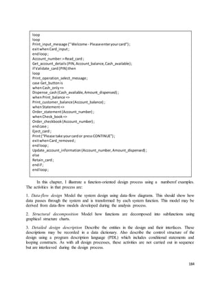 184 
loop 
loop 
Print_input_message (” Welcome - Please enter your card”) ; 
exit when Card_input ; 
end loop ; 
Account_number := Read_card ; 
Get_account_details (PIN, Account_balance, Cash_available) ; 
if Validate_card (PIN) then 
loop 
Print_operation_select_message ; 
case Get_button is 
when Cash_only => 
Dispense_cash (Cash_available, Amount_dispensed) ; 
when Print_balance => 
Print_customer_balance (Account_balance) ; 
when Statement => 
Order_statement (Account_number) ; 
when Check_book => 
Order_checkbook (Account_number) ; 
end case ; 
Eject_card ; 
Print (“Please take your card or press CONTINUE”) ; 
exit when Card_removed ; 
end loop ; 
Update_account_information (Account_number, Amount_dispensed) ; 
else 
Retain_card ; 
end if ; 
end loop ; 
Figure 15.2 The functional design of software for an ATM 
In this chapter, I illustrate a function-oriented design process using a numberof examples. 
The activities in that process are: 
1. Data-flow design Model the system design using data-flow diagrams. This should show how 
data passes through the system and is transformed by each system function. This model may be 
derived from data-flow models developed during the analysis process. 
2. Structural decomposition Model how functions are decomposed into subfunctions using 
graphical structure charts. 
3. Detailed design description Describe the entities in the design and their interfaces. These 
descriptions may be recorded in a data dictionary. Also describe the control structure of the 
design using a program description language (PDL) which includes conditional statements and 
looping constructs. As with all design processes, these activities are not carried out in sequence 
but are interleaved during the design process. 
 