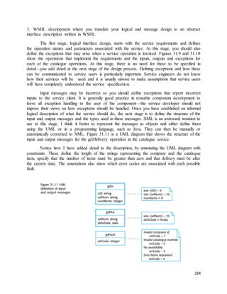 3. WSDL development where you translate your logical and message design to an abstract 
interface description written in WSDL. 
The first stage, logical interface design, starts with the service requirements and defines 
the operation names and parameters associated with the service. At this stage, you should also 
define the exceptions that may arise when a service operation is invoked. Figures 31.9 and 31.10 
show the operations that implement the requirements and the inputs, outputs and exceptions for 
each of the catalogue operations. At this stage, there is no need for these to be specified in 
detail—you add detail at the next stage of the design process. Defining exceptions and how these 
can be communicated to service users is particularly important. Service engineers do not know 
how their services will be used and it is usually unwise to make assumptions that service users 
will have completely understood the service specification. 
Input messages may be incorrect so you should define exceptions that report incorrect 
inputs to the service client. It is generally good practice in reusable component development to 
leave all exception handling to the user of the component—the service developer should not 
impose their views on how exceptions should be handled. Once you have established an informal 
logical description of what the service should do, the next stage is to define the structure of the 
input and output messages and the types used in these messages. XML is an awkward notation to 
use at this stage. I think it better to represent the messages as objects and either define them 
using the UML or in a programming language, such as Java. They can then be manually or 
automatically converted to XML. Figure 31.11 is a UML diagram that shows the structure of the 
input and output messages for the getDelivery operation in the catalogue service. 
Notice how I have added detail to the description, by annotating the UML diagram with 
constraints. These define the length of the strings representing the company and the catalogue 
item, specify that the number of items must be greater than zero and that delivery must be after 
the current date. The annotations also show which error codes are associated with each possible 
fault. 
214 
 