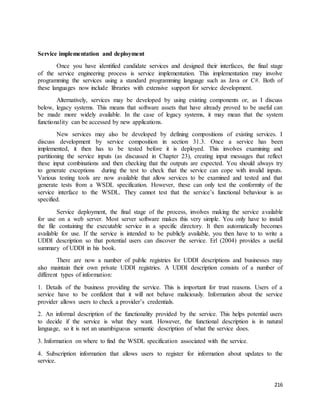 216 
Service implementation and deployment 
Once you have identified candidate services and designed their interfaces, the final stage 
of the service engineering process is service implementation. This implementation may involve 
programming the services using a standard programming language such as Java or C#. Both of 
these languages now include libraries with extensive support for service development. 
Alternatively, services may be developed by using existing components or, as I discuss 
below, legacy systems. This means that software assets that have already proved to be useful can 
be made more widely available. In the case of legacy systems, it may mean that the system 
functionality can be accessed by new applications. 
New services may also be developed by defining compositions of existing services. I 
discuss development by service composition in section 31.3. Once a service has been 
implemented, it then has to be tested before it is deployed. This involves examining and 
partitioning the service inputs (as discussed in Chapter 23), creating input messages that reflect 
these input combinations and then checking that the outputs are expected. You should always try 
to generate exceptions during the test to check that the service can cope with invalid inputs. 
Various testing tools are now available that allow services to be examined and tested and that 
generate tests from a WSDL specification. However, these can only test the conformity of the 
service interface to the WSDL. They cannot test that the service’s functional behaviour is as 
specified. 
Service deployment, the final stage of the process, involves making the service available 
for use on a web server. Most server software makes this very simple. You only have to install 
the file containing the executable service in a specific directory. It then automatically becomes 
available for use. If the service is intended to be publicly available, you then have to to write a 
UDDI description so that potential users can discover the service. Erl (2004) provides a useful 
summary of UDDI in his book. 
There are now a number of public registries for UDDI descriptions and businesses may 
also maintain their own private UDDI registries. A UDDI description consists of a number of 
different types of information: 
1. Details of the business providing the service. This is important for trust reasons. Users of a 
service have to be confident that it will not behave maliciously. Information about the service 
provider allows users to check a provider’s credentials. 
2. An informal description of the functionality provided by the service. This helps potential users 
to decide if the service is what they want. However, the functional description is in natural 
language, so it is not an unambiguous semantic description of what the service does. 
3. Information on where to find the WSDL specification associated with the service. 
4. Subscription information that allows users to register for information about updates to the 
service. 
 